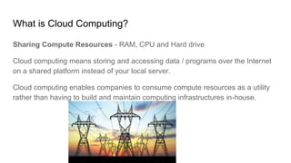 What is Cloud Computing?
Sharing Compute Resources - RAM, CPU and Hard drive
Cloud computing means storing and accessing data / programs over the Internet
on a shared platform instead of your local server.
Cloud computing enables companies to consume compute resources as a utility
rather than having to build and maintain computing infrastructures in-house.
 