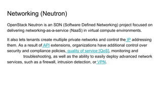 Networking (Neutron)
OpenStack Neutron is an SDN (Software Defined Networking) project focused on
delivering networking-as-a-service (NaaS) in virtual compute environments.
It also lets tenants create multiple private networks and control the IP addressing
them. As a result of API extensions, organizations have additional control over
security and compliance policies, quality of service [QoS], monitoring and
troubleshooting, as well as the ability to easily deploy advanced network
services, such as a firewall, intrusion detection, or VPN.
 