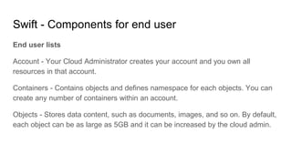 Swift - Components for end user
End user lists
Account - Your Cloud Administrator creates your account and you own all
resources in that account.
Containers - Contains objects and defines namespace for each objects. You can
create any number of containers within an account.
Objects - Stores data content, such as documents, images, and so on. By default,
each object can be as large as 5GB and it can be increased by the cloud admin.
 