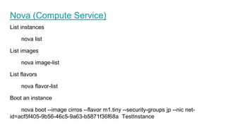 Nova (Compute Service)
List instances
nova list
List images
nova image-list
List flavors
nova flavor-list
Boot an instance
nova boot --image cirros --flavor m1.tiny --security-groups jp --nic net-
id=acf5f405-9b56-46c5-9a63-b5871f36f68a TestInstance
 