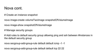 Nova cont.
# Create an instance snapshot
nova image-create volumeTwoImage snapshotOfVolumeImage
nova image-show snapshotOfVolumeImage
# Manage security groups
# Add rules to default security group allowing ping and ssh between #instances in
the default security group
nova secgroup-add-group-rule default default icmp -1 -1
nova secgroup-add-group-rule default default tcp 22 22
 