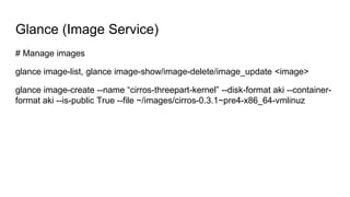 Glance (Image Service)
# Manage images
glance image-list, glance image-show/image-delete/image_update <image>
glance image-create --name “cirros-threepart-kernel” --disk-format aki --container-
format aki --is-public True --file ~/images/cirros-0.3.1~pre4-x86_64-vmlinuz
 