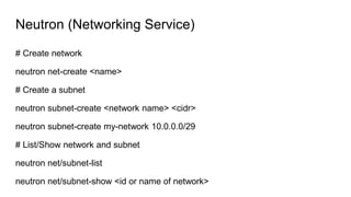 Neutron (Networking Service)
# Create network
neutron net-create <name>
# Create a subnet
neutron subnet-create <network name> <cidr>
neutron subnet-create my-network 10.0.0.0/29
# List/Show network and subnet
neutron net/subnet-list
neutron net/subnet-show <id or name of network>
 