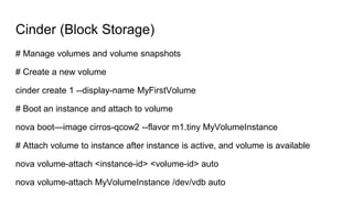 Cinder (Block Storage)
# Manage volumes and volume snapshots
# Create a new volume
cinder create 1 --display-name MyFirstVolume
# Boot an instance and attach to volume
nova boot—image cirros-qcow2 --flavor m1.tiny MyVolumeInstance
# Attach volume to instance after instance is active, and volume is available
nova volume-attach <instance-id> <volume-id> auto
nova volume-attach MyVolumeInstance /dev/vdb auto
 