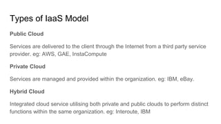 Types of IaaS Model
Public Cloud
Services are delivered to the client through the Internet from a third party service
provider. eg: AWS, GAE, InstaCompute
Private Cloud
Services are managed and provided within the organization. eg: IBM, eBay.
Hybrid Cloud
Integrated cloud service utilising both private and public clouds to perform distinct
functions within the same organization. eg: Interoute, IBM
 