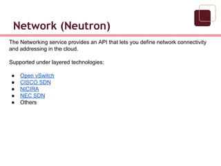 Network (Neutron)
The Networking service provides an API that lets you define network connectivity
and addressing in the cloud.
Supported under layered technologies:
● Open vSwitch
● CISCO SDN
● NICIRA
● NEC SDN
● Others
 