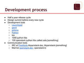 Development process
● Half a year release cycle
● Design summit before every new cycle
● Development tools
○ Launchpad
○ gerrit
○ jenkins
○ Python
○ tox
○ 1000 python libs
○ 100 openstack python libs called oslo.{something}
● Communication tools
○ IRC at FreeNode #openstack-dev, #openstack-{something}
○ Mail list openstack-dev, openstack-tc
 