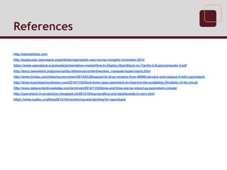 References
http://stackalytics.com
http://superuser.openstack.org/articles/openstack-user-survey-insights-november-2014
https://www.openstack.org/assets/presentation-media/How-to-Deploy-OpenStack-on-Tianhe-2-Supercomputer-2.pdf
http://docs.openstack.org/juno/config-reference/content/section_compute-hypervisors.html
http://www.forbes.com/sites/reuvencohen/2013/03/26/paypal-to-drop-vmware-from-80000-servers-and-replace-it-with-openstack/
http://www.businesscloudnews.com/2014/11/03/how-bmw-uses-openstack-to-improve-the-scalability-flexibility-of-its-cloud/
http://www.datacenterknowledge.com/archives/2014/11/03/bmw-and-time-warner-stand-up-openstack-clouds/
http://openstack-in-production.blogspot.ch/2013/10/log-handling-and-dashboards-in-cern.html
https://www.subbu.org/blog/2013/10/monitoring-and-alerting-for-openstack
 