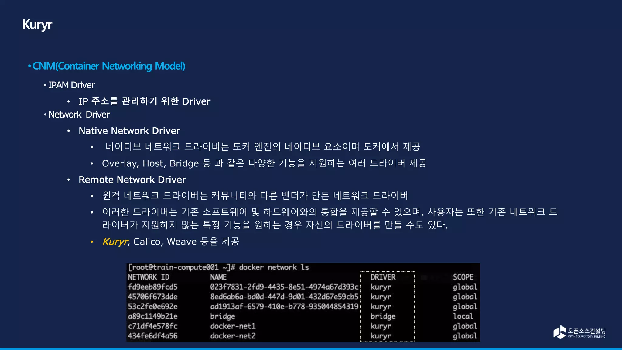 • IP 주소를 관리하기 위한 Driver
• Native Network Driver
• 네이티브 네트워크 드라이버는 도커 엔진의 네이티브 요소이며 도커에서 제공
• Overlay, Host, Bridge 등 과 같은 다양한 기능을 지원하는 여러 드라이버 제공
• Remote Network Driver
• 원격 네트워크 드라이버는 커뮤니티와 다른 벤더가 만든 네트워크 드라이버
• 이러한 드라이버는 기존 소프트웨어 및 하드웨어와의 통합을 제공할 수 있으며. 사용자는 또한 기존 네트워크 드
라이버가 지원하지 않는 특정 기능을 원하는 경우 자신의 드라이버를 만들 수도 있다.
• Kuryr, Calico, Weave 등을 제공
 
