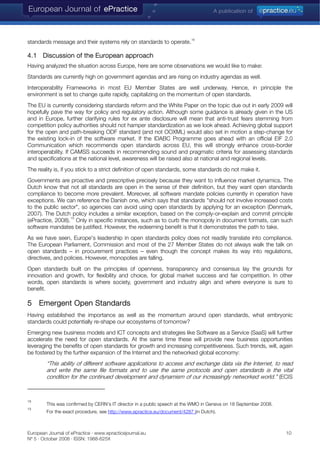 standards message and their systems rely on standards to operate.
18
4.1 Discussion of the European approach
Having analyzed the situation across Europe, here are some observations we would like to make:
Standards are currently high on government agendas and are rising on industry agendas as well.
Interoperability Frameworks in most EU Member States are well underway. Hence, in principle the
environment is set to change quite rapidly, capitalizing on the momentum of open standards.
The EU is currently considering standards reform and the White Paper on the topic due out in early 2009 will
hopefully pave the way for policy and regulatory action. Although some guidance is already given in the US
and in Europe, further clarifying rules for ex ante disclosure will mean that anti-trust fears stemming from
competition policy authorities should not hamper standardization as we look ahead. Achieving global support
for the open and path-breaking ODF standard (and not OOXML) would also set in motion a step-change for
the existing lock-in of the software market. If the IDABC Programme goes ahead with an official EIF 2.0
Communication which recommends open standards across EU, this will strongly enhance cross-border
interoperability. If CAMSS succeeds in recommending sound and pragmatic criteria for assessing standards
and specifications at the national level, awareness will be raised also at national and regional levels.
The reality is, if you stick to a strict definition of open standards, some standards do not make it.
Governments are proactive and prescriptive precisely because they want to influence market dynamics. The
Dutch know that not all standards are open in the sense of their definition, but they want open standards
compliance to become more prevalent. Moreover, all software mandate policies currently in operation have
exceptions. We can reference the Danish one, which says that standards "should not involve increased costs
to the public sector", so agencies can avoid using open standards by applying for an exception (Denmark,
2007). The Dutch policy includes a similar exception, based on the comply-or-explain and commit principle
(ePractice, 2008).
19
Only in specific instances, such as to curb the monopoly in document formats, can such
software mandates be justified. However, the redeeming benefit is that it demonstrates the path to take.
As we have seen, Europe's leadership in open standards policy does not readily translate into compliance.
The European Parliament, Commission and most of the 27 Member States do not always walk the talk on
open standards – in procurement practices – even though the concept makes its way into regulations,
directives, and policies. However, monopolies are falling.
Open standards built on the principles of openness, transparency and consensus lay the grounds for
innovation and growth, for flexibility and choice, for global market success and fair competition. In other
words, open standards is where society, government and industry align and where everyone is sure to
benefit.
5 Emergent Open Standards
Having established the importance as well as the momentum around open standards, what embryonic
standards could potentially re-shape our ecosystems of tomorrow?
Emerging new business models and ICT concepts and strategies like Software as a Service (SaaS) will further
accelerate the need for open standards. At the same time these will provide new business opportunities
leveraging the benefits of open standards for growth and increasing competitiveness. Such trends, will, again
be fostered by the further expansion of the Internet and the networked global economy:
“This ability of different software applications to access and exchange data via the Internet, to read
and write the same file formats and to use the same protocols and open standards is the vital
condition for the continued development and dynamism of our increasingly networked world.” (ECIS
18
This was confirmed by CERN's IT director in a public speech at the WMO in Geneva on 18 September 2008.
19
For the exact procedure, see http://www.epractice.eu/document/4287 (in Dutch).
European Journal of ePractice · www.epracticejournal.eu 10
Nº 5 · October 2008 · ISSN: 1988-625X
 