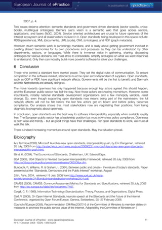 2007, p. 4.
Two issues deserve attention: semantic standards and government driven standards (sector specific, cross-
border, multilingual ontologies). Berners Lee's vision is a semantic web that goes across sectors,
applications, and layers (W3C, 2001). Service oriented architectures are crucial to future openness of the
Internet ecosystem and all stakeholders involved in it. Open standards being developed in this space include:
RDB (persistence), XML (documents), UML (code), OWL (ontologies), and RDF (graph metadata).
However, much semantic work is surprisingly mundane, and is really about getting government involved in
creating shared taxonomies for its own procedures and processes so they can be understood by other
departments, sectors, or languages. While there is immense value in gathering, sharing, discussing
ontologies for various domains, we must strive to consolidate, simplify and agree on what we want machines
to understand. Only then can industry build more powerful software to solve your challenges.
6 Conclusion
Those who control a standard have market power. They set the digital rules of communication. To ensure
competition in the software market, standards must be open and independent of suppliers. Open standards,
such as ODF or PDF, have significant network effects. Governments will be the first to benefit, and Denmark
and the Netherlands are already doing so.
The move towards openness has only happened because enough key actors agreed this should happen,
and the European public sector has led the way. Now those actors are creating momentum. However, some
incumbents, notably national standards development organizations and a few monopoly vendors, resist
change. So, even though supporting open standards now means being part of the mainstream, the full
network effects will not be felt before the last few actors get on board and before policy becomes
compliance. Our analysis shows that most stakeholders now are negotiating their positions; from being
dogmatic to pragmatic about openness.
In conclusion, open standards are the best way to software interoperability, especially when available royalty
free. The European public sector has a leadership position but must now show policy compliance. Openness
is both wise and trendy – but all good things have their challenges. For open standards to work, we must all
walk the talk.
There is indeed increasing momentum around open standards. May that situation prevail.
Bibliography
Ars Technica (2008), Microsoft launches new open standards, interoperability push, by Eric Bangeman, retrieved
20 July, 2008 from http://arstechnica.com/news.ars/post/20080221-microsoft-launches-new-open-standards-
interoperability-push.html.
Blind, K. (2004), The Economics of Standards, Cheltenham, UK: Edward Elgar.
BSA (2008), BSA Objects to Revised European Interoperability Framework, retrieved 20 July, 2008 from
http://w3.bsa.org/eupolicy/press/newsreleases/062508pr.cfm.
Bunduchi, R, Williams, R. & Graham, I. (2004), Between public and private - the nature of today’s standards, Paper
presented at the “Standards, Democracy and the Public Interest” workshop, August
25th, Paris, 2004, retrieved 19 July, 2008 from http://www.york.ac.uk/res/e-
society/projects/24/Bunduchistandardisationworkshop2004.pdf.
CAMSS (2008), CAMSS: Common Assessment Method for Standards and Specifications, retrieved 20 July, 2008
from http://ec.europa.eu/idabc/en/document/7407.
Cargill, C. F. (1989), Information Technology Standardization: Theory, Process, and Organizations, Digital Press.
Cerf, V. (2008), On Open Internet Standards, keynote speech at the Standards and the Future of the Internet
Conference, organized by Open Forum Europe, Geneva, Switzerland, 25 -27 February 2008.
Council of Europe (2008), Recommendation CM/Rec(2007)16 of the Committee of Ministers to member states on
measures to promote the public service value of the Internet, Adopted by the Committee of Ministers on 7
European Journal of ePractice · www.epracticejournal.eu 11
Nº 5 · October 2008 · ISSN: 1988-625X
 