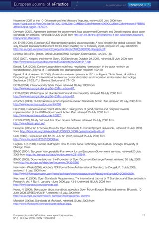 November 2007 at the 1010th meeting of the Ministers’ Deputies, retrieved 25 July, 2008 from
https://wcd.coe.int/ViewDoc.jsp?id=1207291&Site=CM&BackColorInternet=9999CC&BackColorIntranet=FFBB55
&BackColorLogged=FFAC75.
Denmark (2007), Agreement between the government, local government Denmark and Danish regions about open
standards for software, retrieved 20 July, 2008 from http://en.itst.dk/the-governments-it-and-telecommunications-
policy/open-standards.
DG ENTR (2008), European ICT standardisation policy at a crossroads: A new direction for global success: The
way forward, Discussion document for the Open meeting on 12 February 2008, retrieved 25 July, 2008 from
http://ec.europa.eu/enterprise/ict/policy/standards/cf2008/080206-dispaper.pdf.
Directive 98/34/EU (1998), Official Journal of the European Communities, L204/37-48.
ECIS (2007), Keeping the Internet Open, ECIS brochure, October 29, 2007, retrieved 25 July, 2008 from
http://www.ecis.eu/news/documents/ECISbrochure29Oct1917.pdf.
Egyedi, T.M. (2003), Consortium problem redefined: negotiating 'democracy' in the actor network on
standardization, Journal of IT standards and standardization research 1:22-38.
Egyedi, T.M. & Heijnen, P. (2005), Scale of standards dynamics in JTC1, in Egyedi, T.M & Sharif, M.H.(Eds.),
Proceedings of the 4th
international conference on standardization and innovation in information technology,
September 21-23, ITU, Geneva, Switzerland, 77-100.
EICTA (2004), Interoperability White Paper, retrieved 18 July, 2008 from
http://www.eicta.org/index.php?id=33&id_article=87.
EICTA (2006), White Paper on Standardisation and Interoperability, retrieved 18 July, 2008 from
http://www.eicta.org/index.php?id=33&id_article=81.
ePractice (2008), Dutch Senate supports Open Source and Standards Action Plan, retrieved 20 July, 2008 from
http://www.epractice.eu/document/4288.
EU (2007), European eGovernment 2005-2007: Taking stock of good practice and progress towards
implementation of the i2010 eGovernment Action Plan, retrieved 25 July, 2008 from
http://www.epractice.eu/document/3927.
FLOSS (2007), Study on Free/Libre Open Source Software, retrieved 25 July, 2008 from
http://www.flossimpact.eu/.
Flosspols (2004) An Economic Basis for Open Standards, EU-funded project deliverable, retrieved 18 July, 2008
from http://flosspols.org/deliverables/FLOSSPOLS-D04-openstandards-v6.pdf.
GSC (2007), Resolution GSC 12-05, July 12, 2007, retrieved 25 July, 2008 from
http://www.itu.int/oth/T2101000004/en.
Hughes, T.P. (2004). Human-Built World: How to Think About Technology and Culture, Chicago: University of
Chicago Press.
IDABC (2004), European Interoperability Framework for pan-European eGovernment services, retrieved 20 July,
2008 from http://ec.europa.eu/idabc/en/document/2319/5644.
IDABC (2008), Documentation on the Promotion of Open Document Exchange Format, retrieved 20 July, 2008
from http://ec.europa.eu/idabc/en/document/3439/5585.
Information Week (2008), Adobe's PDF Format Now An International Standard, by Dougall, P., 3 July 2008,
retrieved 18 July, 2008 from
http://www.informationweek.com/news/software/enterpriseapps/showArticle.jhtml?articleID=208802656.
Krechmer, K. (2006), Open Standards Requirements, The International Journal of IT Standards and Standardization
Research, Vol. 4 No. 1, January - June 2006, pp. 43-61, retrieved 18 July, 2008 from
http://www.csrstds.com/openstds.pdf.
Kroes, N. (2008), Being open about standards, speech at Open Forum Europe, Breakfast seminar, Brussels, 10
June 2008, SPEECH/08/317, retrieved 18 July, 2008 from
http://ec.europa.eu/commission_barroso/kroes/speeches_en.html.
Microsoft (2008a), Standards at Microsoft, retrieved 20 July, 2008 from
http://www.microsoft.com/standards/default.aspx.
European Journal of ePractice · www.epracticejournal.eu 12
Nº 5 · October 2008 · ISSN: 1988-625X
 