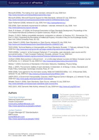 European Journal of ePractice · www.epracticejournal.eu 13
Nº 5 · October 2008 · ISSN: 1988-625X
Microsoft (2008b), The making of an open standard, retrieved 20 July, 2008 from
http://www.microsoft.com/interop/letters/openxmliso.mspx
Microsoft (2008c), Microsoft Expands Support for Web Standards, retrieved 20 July, 2008 from
http://www.microsoft.com/presspass/press/2008/mar08/03-03WebStandards.mspx.
Open Parliament (2008), retrieved 25 July, 2008, from http://openparliament.eu/.
OSI (2006), Open standards requirements for software – rationale, retrieved 20 July, 2008 from
http://www.opensource.org/osr-rationale.
Shah, R. & Kesan, J.P. (2008), An Empirical Examination of Open Standards Development, Proceedings of the
41st Hawaii International Conference on System Sciences, HICSS-41, IEEE.
Shapiro, C (2001), Setting compatibility standards: cooperation or collusion, In Dreyfuss, R.C., Zimmerman, D.L,
First, H. (Eds.), Expanding the Boundaries of Intellectual Property: Innovation Policy for the Knowledge Society,
New York: Oxford University Press, 83-102.
Sutor, Robert S. (2006), Open Standards vs. Open Source, retrieved 25 July, 2008, from
http://sutor.com/newsite/essays/Sutor-OpenStdsVsOpenSrc-20060527.pdf.
TACD (2008), Technical Meeting on Interoperability and Open Standards, Brussels, 11 February, retrieved 19 July,
2008 from http://www.tacd.org/cgi-bin/db.cgi?page=view&config=admin/docs.cfg&id=326.
TACD (2008b), ‘Locked in’ at the European Parliament: IT monopolies, open standards, open source and EU
procurement policy, 17 April, European Parliament, Brussels, retrieved 19 July, 2008 from
http://www.davidhammerstein.org/documentos/Ponencia-CatherineLorrain.pdf.
Undheim (2008), Best practices in eGovernment: - on a knife-edge between success and failure, European Journal
of ePractice, no. 2, retrieved 18 July, 2008 from http://www.epracticejournal.eu/document/4340.
Weitzel, T. (2004), Economics of Standards in Information Networks, Heidelberg: Physica Verlag.
West, J. (2007), The economic realities of open standards. In Greenstein, S. & Stango, V. (Eds.), Standards and
Public Policy, Cambridge: Cambridge University Press, 87-122.
WSIS (2008), Tunis agenda for the information society, WSIS-05/TUNIS/DOC/6(Rev. 1)-E ,18 November 2005,
retrieved 19 July, 2008 from http://www.itu.int/wsis/docs2/tunis/off/6rev1.html.
UNDP (2007), e-Government Interoperability: Overview, UNDP Regional Centre in Bangkok, p.3, retrieved 19 July,
2008 from http://www.apdip.net/projects/gif/GIF-Overview.pdf.
Wheeler, David A. (2006), Open Standards, Open Source, retrieved 18 July, 2008 from
http://www.dwheeler.com/essays/open-standards-open-source.html.
W3C (2001), W3C Semantic Web Activity, retrieved 20 July, 2008 from http://www.w3.org/2001/sw/.
Authors
The European Journal of ePractice is a digital
publication on eTransformation by
ePractice.eu, a portal created by the European
Commission to promote the sharing of good practices in
eGovernment, eHealth an
Trond Arne Undheim
National Expert eGovernment
d eInclusion.Oracle Corporation
trond-arne.undheim@oracle.com
Edited by P.A.U. Education, S.L.
http://www.epractice.eu/people/undheim Web: www.epracticejournal.eu
Email: editorial@epractice.eu
Jochen Friedrich
Progam Manager ICT Standardisation
IBM Europe
© Trond Arne Undheim and Jochen Friedrich 2008, all
rights reservedjochen@de.ibm.com
http://www.epractice.eu/people/14842
 