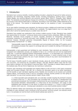 1 Introduction
Standards have numerous benefits, including enabling innovation, preparing the ground for better products,
spreading new technology, expanding market access, boosting transparency, avoiding lock-in, creating
market stability, and ensuring efficiency and economic growth (Blind, 2004:51; Flosspols, 2004; Weitzel,
2004). The standards process balances change and continuity in the marketplace (Cargill, 1989:234). In fact,
the success of the Internet itself builds on standards. According to Vint Cerf (2008), widely esteemed as the
father of the Internet: “The Internet is fundamentally based on the existence of open, non-proprietary
standards”.
As an open platform leveraging open standards, the Internet provides a reliable and trusted base for building
applications and services on top and offering them worldwide. The digital footprint now is so deep that it
seems like it cannot be washed away by a sudden wave. But can it?
Standards have enabled new applications that combine multiple sources of data. Standards have created
new opportunities for innovation – among as diverse actors as governments, enterprises, SMEs and citizens.
Moreover, standards ensure longevity of records. Arguably, standards for transporting, representing,
processing, presenting or archiving information have changed the way we live, work and play. First and
foremost, however, standards guarantee interoperability (Egyedi & Heijnen, 2005). As the European
Interoperability Framework EIF 1.0
1
states:
“Interoperability means the ability of information and communication technology (ICT) systems and of
the business processes they support to exchange data and to enable the sharing of information and
knowledge.”
Interoperability is best guaranteed and facilitated by open standards. Open standards are developed in a
transparent and collaborative process, are available for free or at a nominal cost and can be implemented
royalty free – in particular regarding software interoperability standards – or at reasonable cost. Furthermore,
open standards have demonstrable impact on the software ecosystem. A recent empirical study of best
practice in eGovernment mentions the use of open standards among its top seven recommendations for
success (Undheim, 2008:22).
The full range of benefits specific to open standards includes, above all, network effects, protecting buyers
and consumers, and enhancing fair competition (Shapiro, 2001:88). Network effects mean that the more
users adopt a standard, the more efficient it becomes (West, 2007). Examples of network effects abound in
the hardware area. We can think of telephones, fax machines or cell phones.
However, open standards could potentially have negative effects as well, and has in a few cases constrained
variety and innovation (Shapiro, 2001:88). Yet, in practice this discussion seems to be rather hypothetical,
and the benefits of open standards regarding choice, flexibility and innovation by far exceed such potential
negative effects. Commissioner Kroes of the EU competition authority recently pointed out that opting for
open standards “is a very smart business decision indeed” (Kroes, 2008):
“[...] where equivalent open standards exist, we could also consider requiring the dominant company
to support those too” [...] “the Commission has committed that: for all future IT developments and
procurement procedures, the Commission shall promote the use of products that support open, well-
documented standards. Interoperability is a critical issue for the Commission, and usage of well-
established open standards is a key factor to achieve and endorse it. [...] I know a smart business
decision when I see one - choosing open standards is a very smart business decision indeed.”
Many EU Member States have frameworks that recognize this challenge and some even have preference
mandates for open standards, which contribute to fair procurement, economic growth, and reduced vendor
lock-in. As examples we note the Dutch and the Danish policies (see section 3).
1
See the European Interoperability Framework, ISBN 92-894-8389-X:
http://ec.europa.eu/idabc/servlets/Doc?id=19529
European Journal of ePractice · www.epracticejournal.eu 2
Nº 5 · October 2008 · ISSN: 1988-625X
 