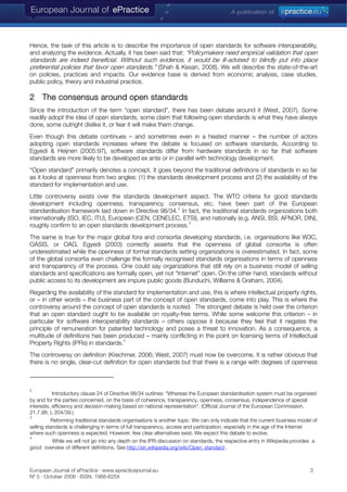Hence, the task of this article is to describe the importance of open standards for software interoperability,
and analyzing the evidence. Actually, it has been said that: “Policymakers need empirical validation that open
standards are indeed beneficial. Without such evidence, it would be ill-advised to blindly put into place
preferential policies that favor open standards.” (Shah & Kesan, 2008). We will describe the state-of-the-art
on policies, practices and impacts. Our evidence base is derived from economic analysis, case studies,
public policy, theory and industrial practice.
2 The consensus around open standards
Since the introduction of the term “open standard”, there has been debate around it (West, 2007). Some
readily adopt the idea of open standards, some claim that following open standards is what they have always
done, some outright dislike it, or fear it will make them change.
Even though this debate continues – and sometimes even in a heated manner – the number of actors
adopting open standards increases where the debate is focused on software standards. According to
Egyedi & Heijnen (2005:97), software standards differ from hardware standards in so far that software
standards are more likely to be developed ex ante or in parallel with technology development.
“Open standard” primarily denotes a concept. It goes beyond the traditional definitions of standards in so far
as it looks at openness from two angles: (1) the standards development process and (2) the availability of the
standard for implementation and use.
Little controversy exists over the standards development aspect. The WTO criteria for good standards
development including openness, transparency, consensus, etc. have been part of the European
standardisation framework laid down in Directive 98/34.
2
In fact, the traditional standards organizations both
internationally (ISO, IEC, ITU), European (CEN, CENELEC, ETSI), and nationally (e.g. ANSI, BSI, AFNOR, DIN),
roughly confirm to an open standards development process.
3
The same is true for the major global fora and consortia developing standards, i.e. organisations like W3C,
OASIS, or OAG. Egyedi (2003) correctly asserts that the openness of global consortia is often
underestimated while the openness of formal standards setting organizations is overestimated. In fact, some
of the global consortia even challenge the formally recognised standards organisations in terms of openness
and transparency of the process. One could say organizations that still rely on a business model of selling
standards and specifications are formally open, yet not “Internet” open. On the other hand, standards without
public access to its development are impure public goods (Bunduchi, Williams & Graham, 2004).
Regarding the availability of the standard for implementation and use, this is where intellectual property rights,
or – in other words – the business part of the concept of open standards, come into play. This is where the
controversy around the concept of open standards is rooted. The strongest debate is held over the criterion
that an open standard ought to be available on royalty-free terms. While some welcome this criterion – in
particular for software interoperability standards – others oppose it because they feel that it negates the
principle of remuneration for patented technology and poses a threat to innovation. As a consequence, a
multitude of definitions has been produced – mainly conflicting in the point on licensing terms of Intellectual
Property Rights (IPRs) in standards.
4
The controversy on definition (Krechmer, 2006; West, 2007) must now be overcome. It is rather obvious that
there is no single, clear-cut definition for open standards but that there is a range with degrees of openness
2
Introductory clause 24 of Directive 98/34 outlines: “Whereas the European standardisation system must be organised
by and for the parties concerned, on the basis of coherence, transparency, openness, consensus, independence of special
interests, efficiency and decision-making based on national representation“. (Official Journal of the European Commission,
21.7.98, L 204/39.)
3
Reforming traditional standards organisations is another topic. We can only indicate that the current business model of
selling standards is challenging in terms of full transparency, access and participation, especially in the age of the Internet
where such openness is expected. However, few clear alternatives exist. We expect this debate to evolve.
4
While we will not go into any depth on the IPR-discussion on standards, the respective entry in Wikipedia provides a
good overview of different definitions. See http://en.wikipedia.org/wiki/Open_standard .
European Journal of ePractice · www.epracticejournal.eu 3
Nº 5 · October 2008 · ISSN: 1988-625X
 