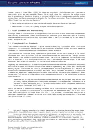 between open and closed (Sutor, 2006). Yet, there are some basic criteria like openness, transparency,
balance etc. which are non-negotiable. Bearing this in mind, rather than continuing the endless quarrel
around semantics and definitions, it seems to be more fruitful to focus on actual requirements for a given
context. Open standards are essential and healthy for the software ecosystem. Thus, the key questions in
relation to openness and open standards are:
5
1. What are the requirements on open standards in specific domains or for certain purposes?
2. How can all of us contribute to getting along the path towards openness?
2.1 Open Standards and Interoperability
The major benefit of open standards is interoperability. Open standards facilitate and ensure interoperability.
Interoperability is essential for future ICT ecosystems in a networked global environment with an increasing
need for machine-to-machine connectivity: my software needs to talk to your software; my process needs to
interact with your process.
2.2 Examples of Open Standards
Open standards are typically developed in global standards developing organisations which practice due
process and rough consensus. Global reach is key to wide implementation. In fact, standards should be
developed in a transparent process open to all interested parties worldwide.
Open standards are published, widely implementable specifications that are free or available at low cost so
that all who want can build on them. They are platform independent and vendor neutral. Calling a standard
“open” makes a clear distinction against so-called “closed”, “de facto” or “proprietary” standards which may
favour a single vendor or a small group of vendors only. Open standards must be subject to full public
assessment and use without constraints in a manner equally available to all parties.
Regarding the software sector, it is worth noting that the most relevant standards organisations established
and active in software standardisation have moved towards implementing IPR policies with a royalty-free
licensing regime.
6
This includes, for instance, the leading Internet standards organisation W3C and from the
application and business standards side OASIS and OAGi. Clearly, the market requirements in software for
openness and widespread implementation of software interoperability standards have triggered and driven
that decision. The success and high relevance of the respective standards in the market-place prove that
royalty free works:
“Moreover and crucially, the most important Internet standards are not just open, they are also non-
proprietary. Neither prior permission nor royalties are required to implement them. This means that all
hardware, software and service vendors can really create products which interoperate perfectly with
others across the Internet.” (ECIS 2007, p. 4).
Hence, the number of specifications meeting the criteria for an open standard is large. Open standards
abound. Typical examples of open standards include (and here the abbreviations start) CSS, TCP/IP, HTTP,
HTML, DNS, SMTP, POP3, PDF, IMAP, IPSec, SSH, SSL, C, C++, and ODF. In the following sections, two of
these open standards will be looked at in some more details, because they give an indication for a broader
paradigm shift in the ICT industry.
5
Until recently, there were few studies of the impact of standardization, let alone open standards. Now, several studies
exist (see Shah & Kesan, 2008; for instance) and the question about the benefit and impact of open standards can be raised.
6
Other domains like the telecommunications sector do not (yet) take such a far-reaching stance on openness, but there
is also a clear trend to increasingly include the option of royalty-free IPR licensing alongside the criteria for openness of the
standards development process. This can, for instance, be seen in the resolution of the Global Standards Cooperation (GSC)
which – even though a bit half-heartily – states that RF licensing is considered, as it were, as a valid sub-category of (F)RAND
((Free) Reasonable And Non-Discriminatory). See: GSC 2007.
European Journal of ePractice · www.epracticejournal.eu 4
Nº 5 · October 2008 · ISSN: 1988-625X
 