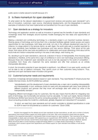 public sector is better placed to benefit because of it.
3 Is there momentum for open standards?
To what extent do the relevant stakeholders in e-government endorse and practice open standards? Let's
look at innovators, customers, open source, international developments, and the blogosphere to examine
examples of institutions that have implemented and benefited from the use of open standards.
3.1 Open standards as a strategy for innovators
Technology and application vendors as well as innovators in general see the benefits of open standards and
increasingly revise their strategies around business models leveraging the new ideas and opportunities of
openness.
Making a standard and contributing technology to a standards project is an important business decision.
Sharing pieces of technology and turning them into a standard facilitates (global) market access and opens
opportunities for new businesses, both large and small, not only in the software development area but, for
instance, to a large extend in the services sector, as well. Again, the world wide web is a perfect example for
how open standards have facilitated new businesses and new service offerings. Think about all the web
shops; think about all the new tools and platforms for collaboration and social networking; think about all the
local small and medium enterprises working in the area of web design, web hosting, etc.
9
So, deciding to go for open standards is, above all, a decision in favour of interoperability. And choosing open
standards is, therefore, at the same time a sign of confidence in one's own technology and product offering.
Because those who implement open standards are sure to be fully exposed to the world of competition –
competition from those who implement the same standard and offer their products as an entirely
interoperable alternative.
In short, the innovation potential of open standards is significant – but different. In an open world, vendors will
not be able to rely on platform monopoly. They cannot count on their customers being locked-in. Thus,
openness and open standards foster innovation and growth.
3.2 Customer/consumer needs and requirements
Customers increasingly demand solutions based on open standards. They need flexible IT infrastructures that
enable informed choice. As EICTA (2006) has outlined:
“standardisation and the development of open standards play a major role in enabling interoperability,
and interoperability, in turn, enhances choice for users who are presented with many more options for
different products and services that they know will exchange data with others by virtue of the
interoperability standard.”
Integrating different technologies is key for customers. But this also means that the effort for integrating new
parts of technology, new functionality and services must be calculable. To meet such needs, Service Oriented
Architectures (SOAs) have become the prime computing paradigm for contemporary ICT infrastructures, and
cloud computing provides the model for a distributed, globally integrated and networked ICT ecosystem:
“In short, we need truly open standards and not vendor controlled or dictated specifications in order
for SOA to reach its full potential as a solution for customers.” (Sutor 2006)
9
Industry has engaged into the debate around open standards via their associations, as well, and a number of industry
associations have issued position papers and white papers on the topic. With some exceptions where there are specific
interests of the respective association's membership there is broad support for open standards. Their importance for software
interoperability is clearly seen and stated. With special focus on e-government, EICTA (2004), for instance, outlined that: “As
providers of government services: Governments should deploy online services that utilize open interface standards. Special
efforts should be taken to avoid imposing a single technology platform or a single vendor’s technology on citizens or
businesses, which access e-government applications and instead support an open standard that enables a multi-vendor
environment.“
European Journal of ePractice · www.epracticejournal.eu 6
Nº 5 · October 2008 · ISSN: 1988-625X
 