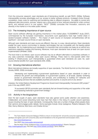 From the consumer viewpoint, open standards are of tremendous benefit, as well (TACD. 2008a). Software
interoperability provides advantages such as: access to better software products, increased choice through
competition, lower costs for switching and transferring data to different programs, the ability to control and
safeguard data (documents, pictures, videos) over a long period of time, reduced potential for unfair contract
terms, and reduced lock-in to one system. TACD
10
(2008b) concludes that innovation, autonomy and
diversity in the market is in the wider public interest.
3.3 The increasing importance of open source
Open source software offerings are gaining importance in the market place. FLOSSIMPACT study (2007),
commissioned by the European Commission, documents such applications have high market share in
several European software markets.
11
The impact of open source on European competitiveness will be
significant – and open source thrives on open standards.
Although open standards and open source are different, they are, in a way, natural partners. Open standards
enable the open source communities to develop technologies that are compatible with the leading global
standards. Yet, for implementing such standards it is important that communities can freely do so without any
restrictions regarding royalties and licensing. Moreover, most open standards have at least one open source
implementation (Wheeler, 2006).
The food chain is as follows: open source software may be an efficient alternative to proprietary software; in
any case customers increasingly utilize open source offerings. These need to inter-operate within their
existing IT infrastructures; such interoperability is guaranteed where open standards are used. So, open
source directly benefits from open standards (OSI, 2006).
3.4 Growing international attention
Most international initiatives are broadly supportive of open standards. The World Summit on the Information
Society (WSIS, 2008) concluded:
“developing and implementing e-government applications based on open standards in order to
enhance the growth and interoperability of e-government systems, at all levels, thereby furthering
access to government information and services, and contributing to building ICT networks and
developing services that are available anywhere and anytime, to anyone and on any device.“
Likewise, the United Nations Development Programme Government Interoperability Framework (GIF) project
12
puts it this way (UNDP, 2007):
“A successful GIF/EA promotes open standards that are forward-looking and supportive of the wider
encompassing (national) e-government strategy.”
3.5 Activity in the blogosphere
Over the last couple of years, open standards have also gained some public attention and awareness.
Collaboration and social networking tools have had their share in this rising of a public around openness
issues including the topic of open standards. Consequently, there are a number of blogs where people share
their opinions and engage public debate. Some examples include: Andy Updegrove, Roberto Galoppini, Rob
Weir, Danny Weitzner, Bob Sutor, and Charles Schulz.
13
10
The Trans Atlantic Consumer Dialogue (TACD) is a forum of more than 60 US and EU consumer organizations which
develops and agrees upon joint consumer policy recommendations to the US government and European Union.
11
http://www.flossimpact.eu/
12
See UNDP http://www.apdip.net/projects/gif
13
See the blogs of Andy Updegrove (http://consortiuminfo.org/standardsblog/), Roberto Galoppini
(http://robertogaloppini.net/), Rob Weir (http://www.robweir.com/blog/), Danny Weitzner
European Journal of ePractice · www.epracticejournal.eu 7
Nº 5 · October 2008 · ISSN: 1988-625X
 