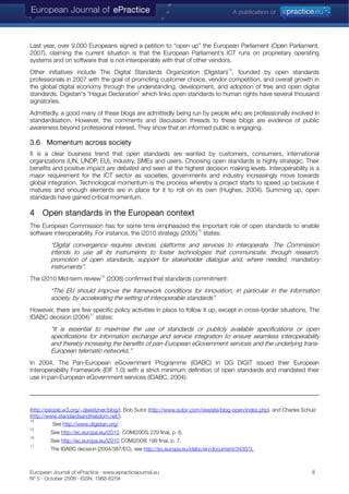 Last year, over 9,000 Europeans signed a petition to “open up” the European Parliament (Open Parliament,
2007), claiming the current situation is that the European Parliament’s ICT runs on proprietary operating
systems and on software that is not interoperable with that of other vendors.
Other initiatives include The Digital Standards Organization (Digistan)
14
, founded by open standards
professionals in 2007 with the goal of promoting customer choice, vendor competition, and overall growth in
the global digital economy through the understanding, development, and adoption of free and open digital
standards. Digistan's 'Hague Declaration' which links open standards to human rights have several thousand
signatories.
Admittedly, a good many of these blogs are admittedly being run by people who are professionally involved in
standardisation. However, the comments and discussion threads to these blogs are evidence of public
awareness beyond professional interest. They show that an informed public is engaging.
3.6 Momentum across society
It is a clear business trend that open standards are wanted by customers, consumers, international
organizations (UN, UNDP, EU), industry, SMEs and users. Choosing open standards is highly strategic. Their
benefits and positive impact are debated and seen at the highest decision making levels. Interoperability is a
major requirement for the ICT sector as societies, governments and industry increasingly move towards
global integration. Technological momentum is the process whereby a project starts to speed up because it
matures and enough elements are in place for it to roll on its own (Hughes, 2004). Summing up, open
standards have gained critical momentum.
4 Open standards in the European context
The European Commission has for some time emphasized the important role of open standards to enable
software interoperability. For instance, the i2010 strategy (2005)
15
states:
“Digital convergence requires devices, platforms and services to interoperate. The Commission
intends to use all its instruments to foster technologies that communicate, through research,
promotion of open standards, support for stakeholder dialogue and, where needed, mandatory
instruments”.
The i2010 Mid-term review
16
(2008) confirmed that standards commitment:
“The EU should improve the framework conditions for innovation, in particular in the information
society, by accelerating the setting of interoperable standards”
However, there are few specific policy activities in place to follow it up, except in cross-border situations. The
IDABC decision (2004)
17
states:
“It is essential to maximise the use of standards or publicly available specifications or open
specifications for information exchange and service integration to ensure seamless interoperability
and thereby increasing the benefits of pan-European eGovernment services and the underlying trans-
European telematic networks.”
In 2004, The Pan-European eGovernment Programme (IDABC) in DG DIGIT issued their European
Interoperability Framework (EIF 1.0) with a strict minimum definition of open standards and mandated their
use in pan-European eGovernment services (IDABC, 2004):
(http://people.w3.org/~djweitzner/blog/), Bob Sutor (http://www.sutor.com/newsite/blog-open/index.php), and Charles Schulz
(http://www.standardsandfreedom.net/).
14
See http://www.digistan.org/
15
See http://ec.europa.eu/i2010 COM(2005) 229 final, p. 6.
16
See http://ec.europa.eu/i2010 COM(2008) 199 final, p. 7.
17
The IDABC decision (2004/387/EC), see http://ec.europa.eu/idabc/en/document/3430/3.
European Journal of ePractice · www.epracticejournal.eu 8
Nº 5 · October 2008 · ISSN: 1988-625X
 