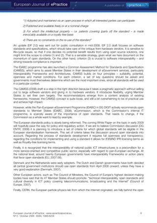 “1) Adopted and maintained via an open process in which all interested parties can participate
2) Published and available freely or at a nominal charge
3) For which the intellectual property – i.e. patents covering (parts of) the standard – is made
irrevocably available on a royalty free basis
4) There are no constraints on the re-use of the standard”
An update (EIF 2.0) was sent out for public consultation in mid-2008. EIF 2.0 draft focuses on software
standards and specifications, which should take care of the critique from hardware vendors. It is sensitive to
life-cycle issues, so that if one decides no potential benefit results from using open source solutions, one
might limit the scope to criteria (1) and (2). That is a sensible strategy, given what we here document on the
momentum of open standards. On the other hand, criterion (3) is crucial to software interoperability – and
striving towards compliance is important.
The IDABC programme has also launched a Common Assessment Method for Standards and Specification
(CAMSS), which aims to assist Member States in their development of eGovernment services, particularly
Interoperability Frameworks and Architectures. CAMSS builds on four principles – suitability, potential,
openness and market conditions. For each criterion, a set of key questions should be asked and
governments must themselves determine which are the most important ones, since all standards will be used
in a particular context.
The CAMSS (2008) draft is a step in the right direction because it takes a pragmatic approach without selling
out to large software vendors and giving in to hardware vendors. It introduces flexibility, urging Member
States to set their own targets. The recommendations emerge from a content analysis of existing
frameworks. However, the CAMSS concept is quite loose, and still a bit overwhelming to be of practical use
and achieve high impact.
However, while the Pan-European eGovernment Programme (IDABC) in DG DIGIT actively recommends open
standards to Member States (IDABC, 2008), eCommission, which is the Commission's internal IT
programme, is scarcely aware of the importance of open standards. That needs to change, if the
Commission as a whole want to lead by example.
The European standards policy is slowly being reformed. The coming White Paper on the topic in early 2009
will hopefully pave the way for policy and regulatory action. If we are to believe Commission discussion (DG
ENTR, 2008) it is planning to introduce a set of criteria for which global standards will be eligible in the
European standardisation framework. This set of criteria takes the discussion around open standards into
account. Regarding the process of standards development it requires full openness and transparency;
regarding the conditions for implementing and using a standard it allows for (F)RAND IPR licensing terms as
well as Royalty-free licensing terms.
Finally, it is recognized that the interoperability of national public ICT infrastructures is a precondition for a
more service-oriented and competitive public sector, especially with regard to pan-European exchange. At
the national level, around twenty European governments have interoperability Frameworks or action plans
that favor open standards (EU, 2007:56).
Denmark and the Netherlands were early adopters. The Dutch and Danish governments have both decided
all central government institutions should use open standards from April 2008 onward, unless they have a
very good explanation (Denmark, 2007).
Other European actors, such as The Council of Ministers, the Council of Europe's highest decision-making
bodies have said that its 47 Member States should promote: “technical interoperability, open standards and
cultural diversity in ICT policy covering telecommunications, broadcasting and the Internet” (Council of
Europe, 2007).
Finally, CERN, the European particle physics lab from which the Internet originated, are fully behind the open
European Journal of ePractice · www.epracticejournal.eu 9
Nº 5 · October 2008 · ISSN: 1988-625X
 
