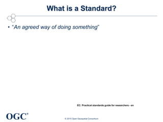 OGC
®
What is a Standard?
• “An agreed way of doing something”
© 2015 Open Geospatial Consortium
EC: Practical standards guide for researchers - en
 