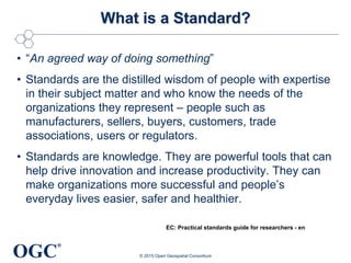 OGC
®
What is a Standard?
• “An agreed way of doing something”
• Standards are the distilled wisdom of people with expertise
in their subject matter and who know the needs of the
organizations they represent – people such as
manufacturers, sellers, buyers, customers, trade
associations, users or regulators.
• Standards are knowledge. They are powerful tools that can
help drive innovation and increase productivity. They can
make organizations more successful and people’s
everyday lives easier, safer and healthier.
© 2015 Open Geospatial Consortium
EC: Practical standards guide for researchers - en
 
