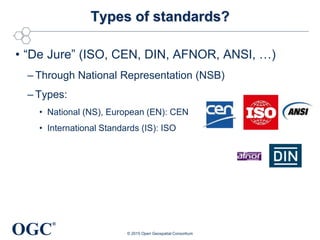 OGC
®
Types of standards?
• “De Jure” (ISO, CEN, DIN, AFNOR, ANSI, …)
– Through National Representation (NSB)
– Types:
• National (NS), European (EN): CEN
• International Standards (IS): ISO
© 2015 Open Geospatial Consortium
 