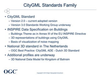 OGC
®
CityGML Standards Family
• CityGML Standard
– Version 2.0 – current adopted version
– Version 3.0 Standards Working Group underway
• INSPIRE Data Specification on Buildings
– Buildings Theme as in Annex III of the EU INSPIRE Directive
– 3D representations of buildings using CityGML
– Basis of visualization of noise mapping
• National 3D standard in The Netherlands
– OGC Best Practice: CityGML ADE - Dutch 3D Standard
• Additional profiles are underway
– 3D National Data Model for Kingdom of Bahrain
Copyright © 2014 Open Geospatial Consortium
 
