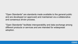 "Open Standards" are standards made available to the general public
and are developed (or approved) and maintained via a collaborative
and consensus driven process.
"Open Standards" facilitate interoperability and data exchange among
different products or services and are intended for widespread
adoption.
CDDO
 