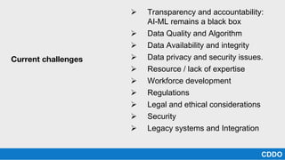 Ø Transparency and accountability:
AI-ML remains a black box
Ø Data Quality and Algorithm
Ø Data Availability and integrity
Ø Data privacy and security issues.
Ø Resource / lack of expertise
Ø Workforce development
Ø Regulations
Ø Legal and ethical considerations
Ø Security
Ø Legacy systems and Integration
CDDO
Current challenges
 
