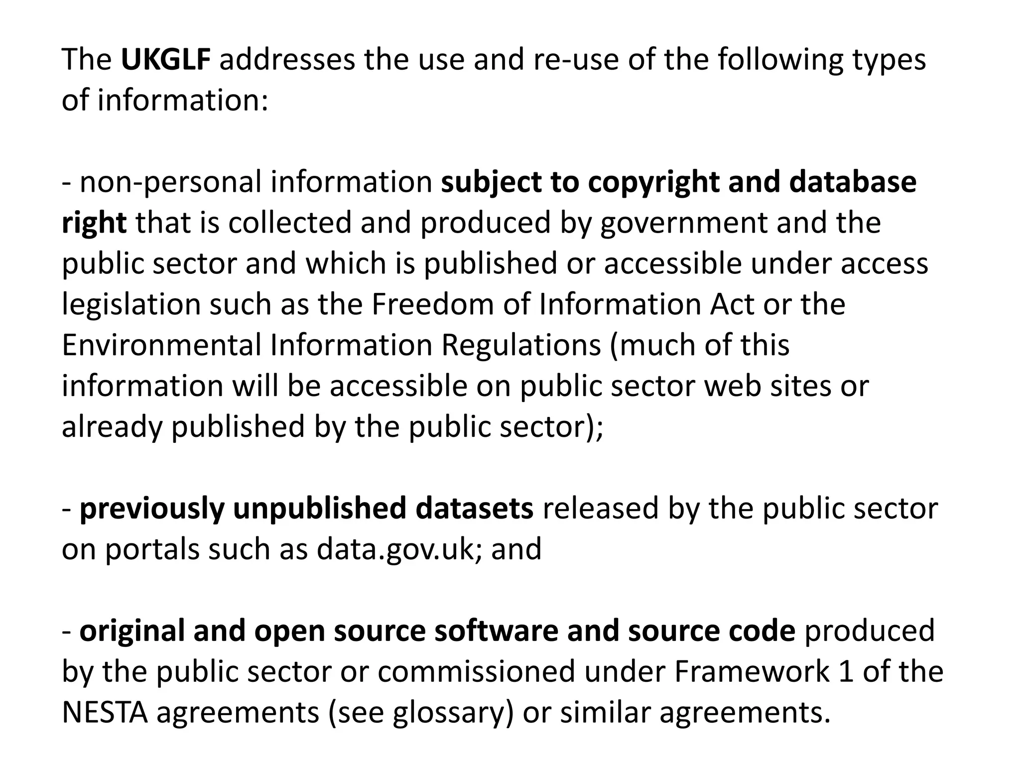 The UKGLF addresses the use and re-use of the following types
of information:

- non-personal information subject to copyright and database
right that is collected and produced by government and the
public sector and which is published or accessible under access
legislation such as the Freedom of Information Act or the
Environmental Information Regulations (much of this
information will be accessible on public sector web sites or
already published by the public sector);

- previously unpublished datasets released by the public sector
on portals such as data.gov.uk; and

- original and open source software and source code produced
by the public sector or commissioned under Framework 1 of the
NESTA agreements (see glossary) or similar agreements.
 