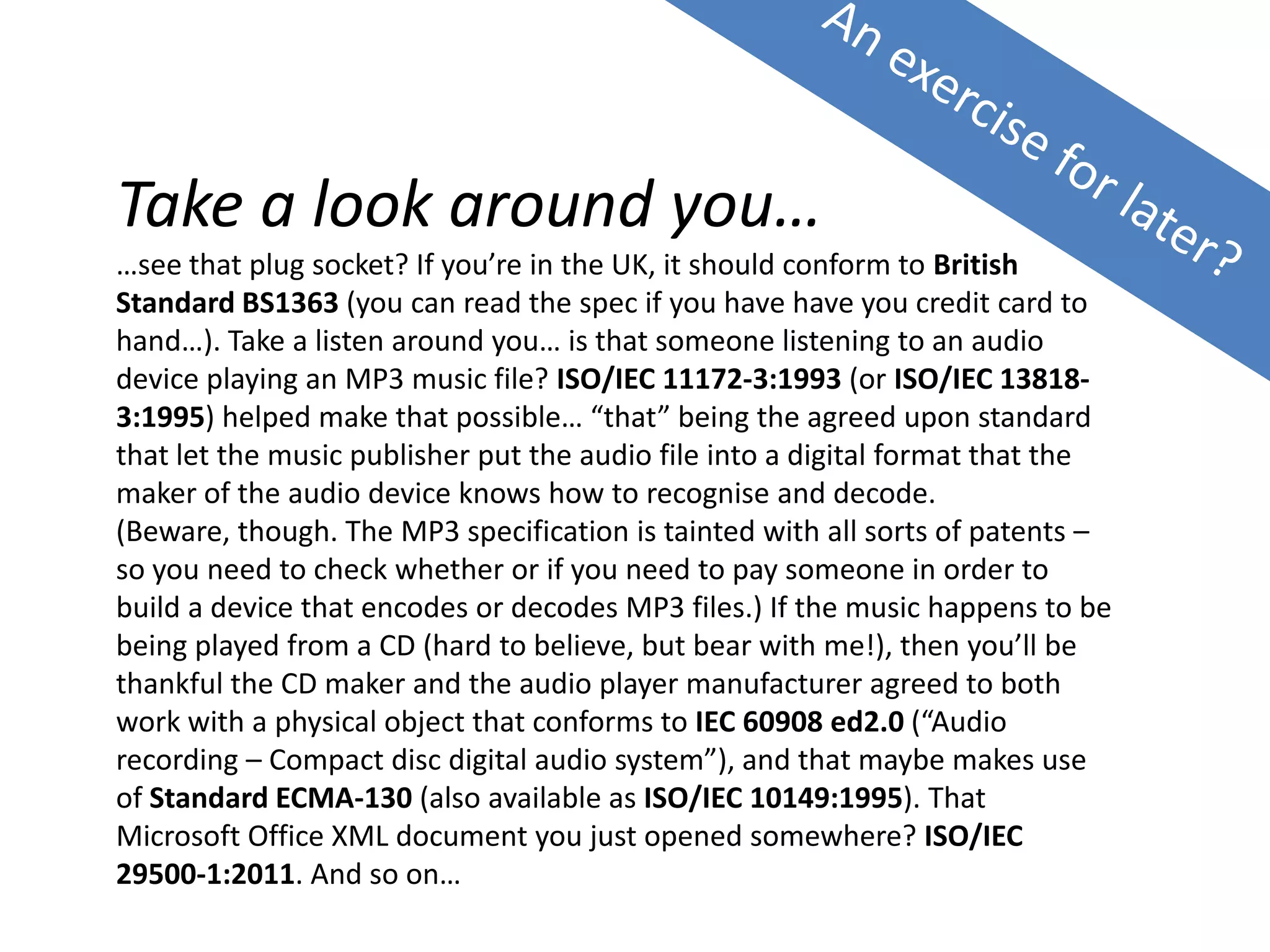 Take a look around you…
…see that plug socket? If you’re in the UK, it should conform to British
Standard BS1363 (you can read the spec if you have have you credit card to
hand…). Take a listen around you… is that someone listening to an audio
device playing an MP3 music file? ISO/IEC 11172-3:1993 (or ISO/IEC 13818-
3:1995) helped make that possible… “that” being the agreed upon standard
that let the music publisher put the audio file into a digital format that the
maker of the audio device knows how to recognise and decode.
(Beware, though. The MP3 specification is tainted with all sorts of patents –
so you need to check whether or if you need to pay someone in order to
build a device that encodes or decodes MP3 files.) If the music happens to be
being played from a CD (hard to believe, but bear with me!), then you’ll be
thankful the CD maker and the audio player manufacturer agreed to both
work with a physical object that conforms to IEC 60908 ed2.0 (“Audio
recording – Compact disc digital audio system”), and that maybe makes use
of Standard ECMA-130 (also available as ISO/IEC 10149:1995). That
Microsoft Office XML document you just opened somewhere? ISO/IEC
29500-1:2011. And so on…
 