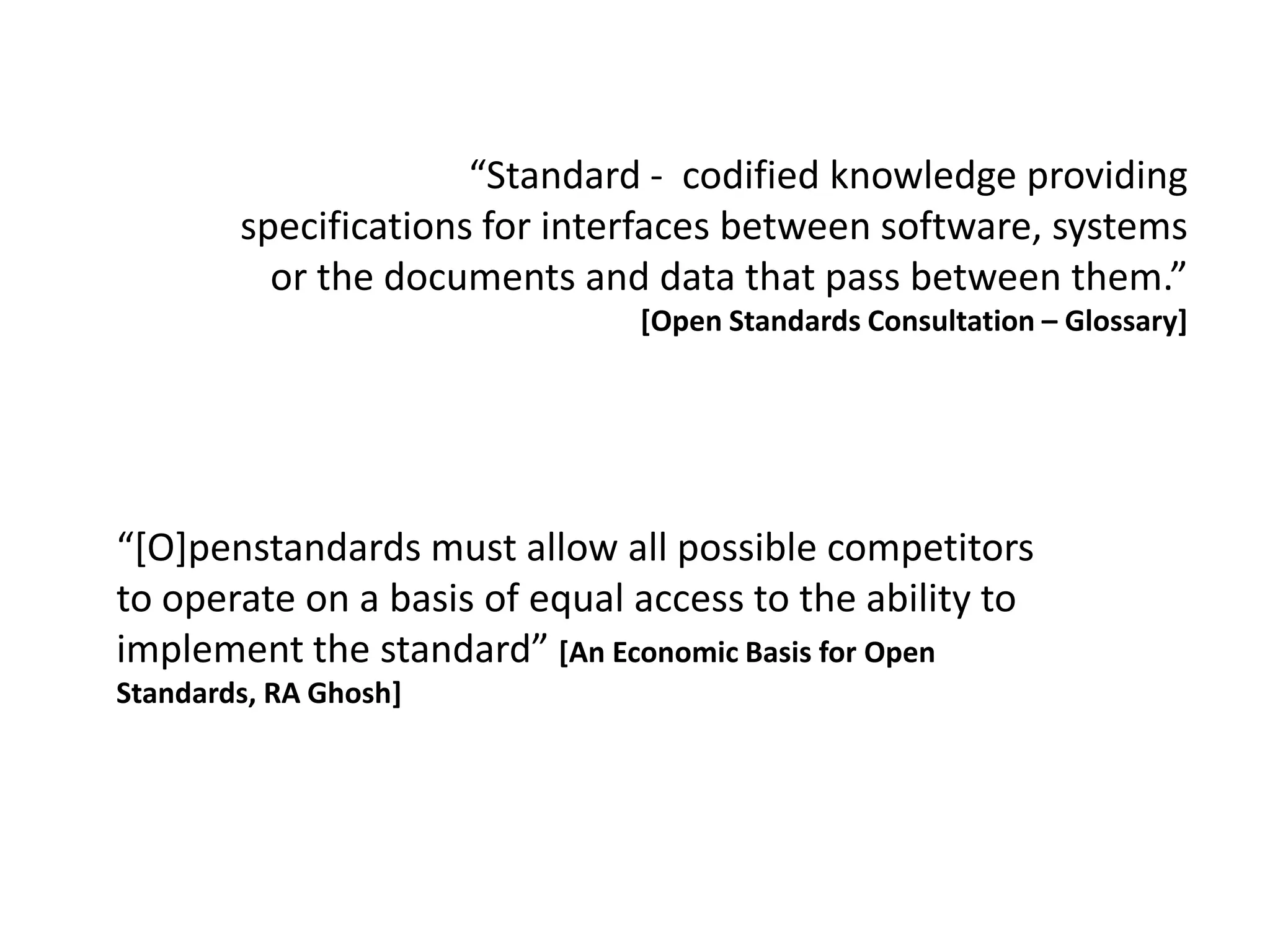 “Standard - codified knowledge providing
        specifications for interfaces between software, systems
          or the documents and data that pass between them.”
                               [Open Standards Consultation – Glossary]




“*O]penstandards must allow all possible competitors
to operate on a basis of equal access to the ability to
implement the standard” [An Economic Basis for Open
Standards, RA Ghosh]
 