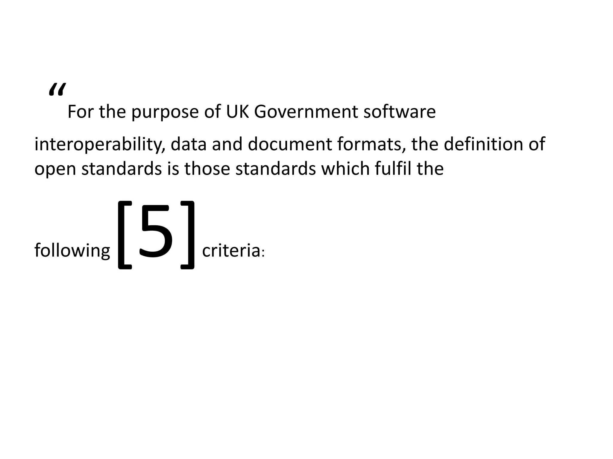 “ For the purpose of UK Government software
interoperability, data and document formats, the definition of
open standards is those standards which fulfil the



following[5]        criteria:
 