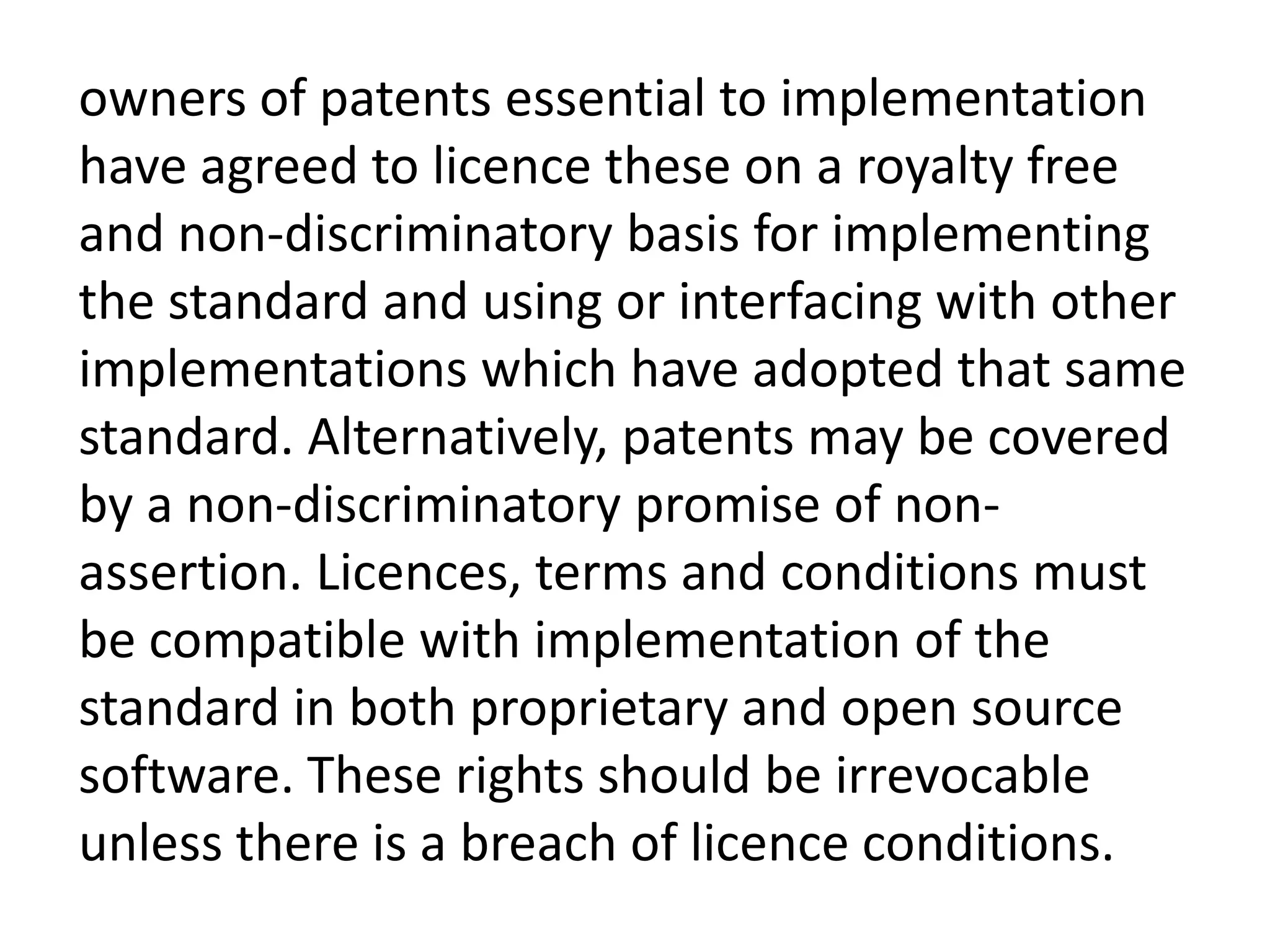 owners of patents essential to implementation
have agreed to licence these on a royalty free
and non-discriminatory basis for implementing
the standard and using or interfacing with other
implementations which have adopted that same
standard. Alternatively, patents may be covered
by a non-discriminatory promise of non-
assertion. Licences, terms and conditions must
be compatible with implementation of the
standard in both proprietary and open source
software. These rights should be irrevocable
unless there is a breach of licence conditions.
 