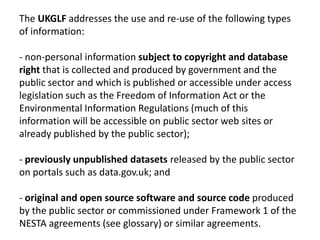 The UKGLF addresses the use and re-use of the following types
of information:

- non-personal information subject to copyright and database
right that is collected and produced by government and the
public sector and which is published or accessible under access
legislation such as the Freedom of Information Act or the
Environmental Information Regulations (much of this
information will be accessible on public sector web sites or
already published by the public sector);

- previously unpublished datasets released by the public sector
on portals such as data.gov.uk; and

- original and open source software and source code produced
by the public sector or commissioned under Framework 1 of the
NESTA agreements (see glossary) or similar agreements.
 