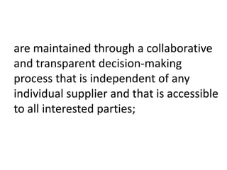 are maintained through a collaborative
and transparent decision-making
process that is independent of any
individual supplier and that is accessible
to all interested parties;
 