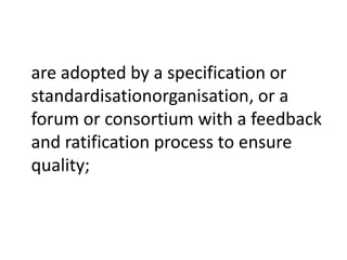are adopted by a specification or
standardisationorganisation, or a
forum or consortium with a feedback
and ratification process to ensure
quality;
 