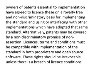 owners of patents essential to implementation
have agreed to licence these on a royalty free
and non-discriminatory basis for implementing
the standard and using or interfacing with other
implementations which have adopted that same
standard. Alternatively, patents may be covered
by a non-discriminatory promise of non-
assertion. Licences, terms and conditions must
be compatible with implementation of the
standard in both proprietary and open source
software. These rights should be irrevocable
unless there is a breach of licence conditions.
 