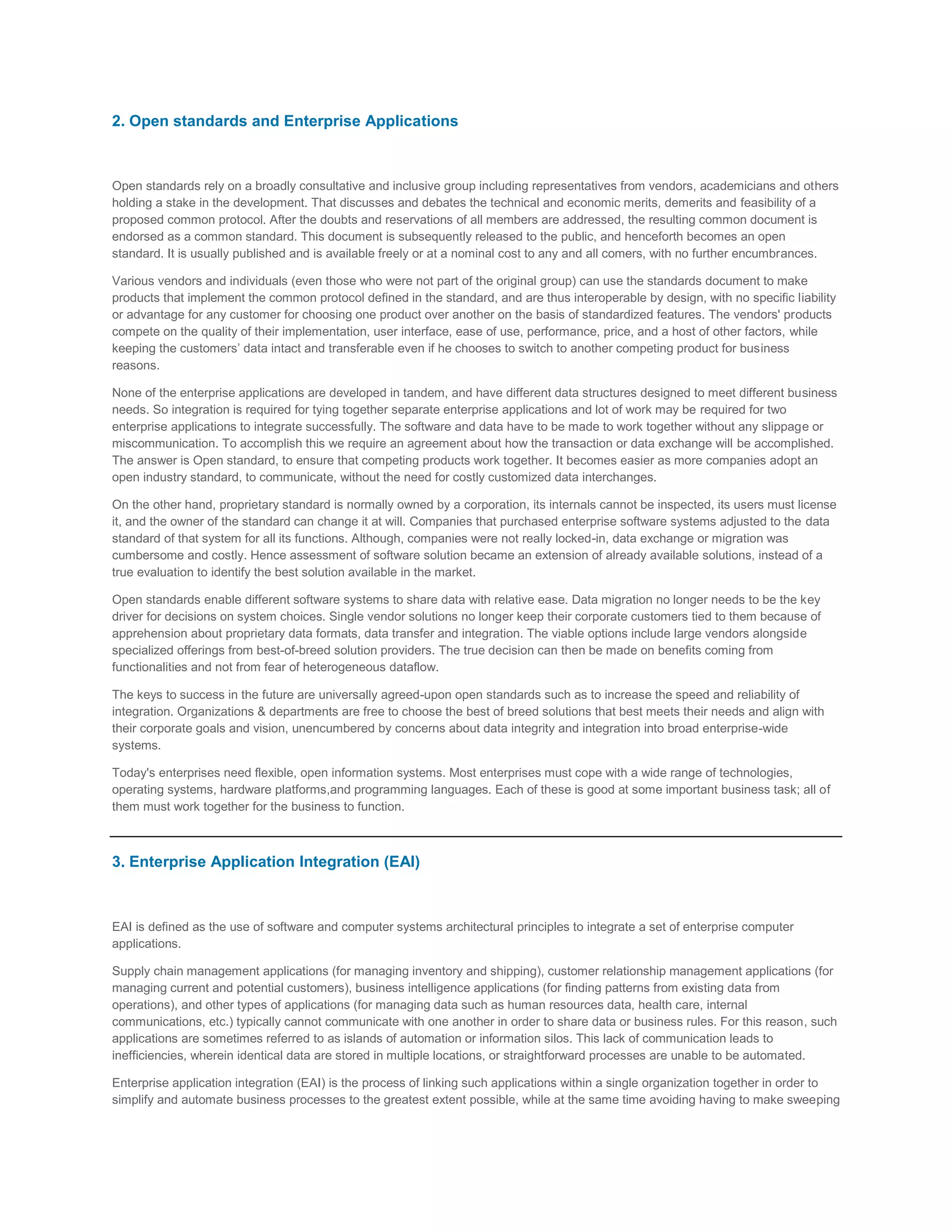 2. Open standards and Enterprise Applications

Open standards rely on a broadly consultative and inclusive group including representatives from vendors, academicians and others
holding a stake in the development. That discusses and debates the technical and economic merits, demerits and feasibility of a
proposed common protocol. After the doubts and reservations of all members are addressed, the resulting common document is
endorsed as a common standard. This document is subsequently released to the public, and henceforth becomes an open
standard. It is usually published and is available freely or at a nominal cost to any and all comers, with no further encumbrances.
Various vendors and individuals (even those who were not part of the original group) can use the standards document to make
products that implement the common protocol defined in the standard, and are thus interoperable by design, with no specific liability
or advantage for any customer for choosing one product over another on the basis of standardized features. The vendors' products
compete on the quality of their implementation, user interface, ease of use, performance, price, and a host of other factors, while
keeping the customers’ data intact and transferable even if he chooses to switch to another competing product for business
reasons.
None of the enterprise applications are developed in tandem, and have different data structures designed to meet different business
needs. So integration is required for tying together separate enterprise applications and lot of work may be required for two
enterprise applications to integrate successfully. The software and data have to be made to work together without any slippage or
miscommunication. To accomplish this we require an agreement about how the transaction or data exchange will be accomplished.
The answer is Open standard, to ensure that competing products work together. It becomes easier as more companies adopt an
open industry standard, to communicate, without the need for costly customized data interchanges.
On the other hand, proprietary standard is normally owned by a corporation, its internals cannot be inspected, its users must license
it, and the owner of the standard can change it at will. Companies that purchased enterprise software systems adjusted to the data
standard of that system for all its functions. Although, companies were not really locked-in, data exchange or migration was
cumbersome and costly. Hence assessment of software solution became an extension of already available solutions, instead of a
true evaluation to identify the best solution available in the market.
Open standards enable different software systems to share data with relative ease. Data migration no longer needs to be the key
driver for decisions on system choices. Single vendor solutions no longer keep their corporate customers tied to them because of
apprehension about proprietary data formats, data transfer and integration. The viable options include large vendors alongside
specialized offerings from best-of-breed solution providers. The true decision can then be made on benefits coming from
functionalities and not from fear of heterogeneous dataflow.
The keys to success in the future are universally agreed-upon open standards such as to increase the speed and reliability of
integration. Organizations & departments are free to choose the best of breed solutions that best meets their needs and align with
their corporate goals and vision, unencumbered by concerns about data integrity and integration into broad enterprise-wide
systems.
Today's enterprises need flexible, open information systems. Most enterprises must cope with a wide range of technologies,
operating systems, hardware platforms,and programming languages. Each of these is good at some important business task; all of
them must work together for the business to function.

3. Enterprise Application Integration (EAI)

EAI is defined as the use of software and computer systems architectural principles to integrate a set of enterprise computer
applications.
Supply chain management applications (for managing inventory and shipping), customer relationship management applications (for
managing current and potential customers), business intelligence applications (for finding patterns from existing data from
operations), and other types of applications (for managing data such as human resources data, health care, internal
communications, etc.) typically cannot communicate with one another in order to share data or business rules. For this reason, such
applications are sometimes referred to as islands of automation or information silos. This lack of communication leads to
inefficiencies, wherein identical data are stored in multiple locations, or straightforward processes are unable to be automated.
Enterprise application integration (EAI) is the process of linking such applications within a single organization together in order to
simplify and automate business processes to the greatest extent possible, while at the same time avoiding having to make sweeping

 