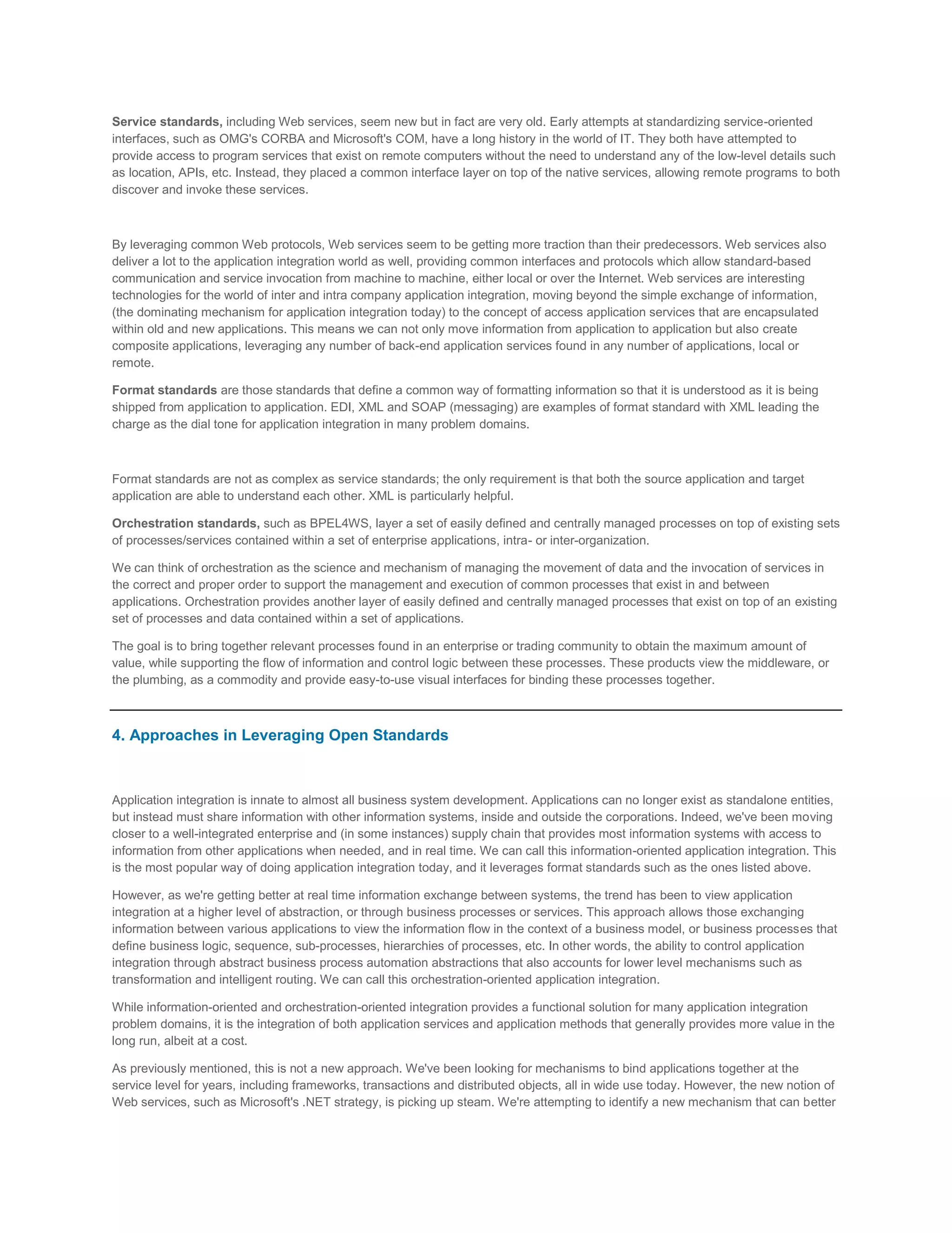 Service standards, including Web services, seem new but in fact are very old. Early attempts at standardizing service-oriented
interfaces, such as OMG's CORBA and Microsoft's COM, have a long history in the world of IT. They both have attempted to
provide access to program services that exist on remote computers without the need to understand any of the low-level details such
as location, APIs, etc. Instead, they placed a common interface layer on top of the native services, allowing remote programs to both
discover and invoke these services.

By leveraging common Web protocols, Web services seem to be getting more traction than their predecessors. Web services also
deliver a lot to the application integration world as well, providing common interfaces and protocols which allow standard-based
communication and service invocation from machine to machine, either local or over the Internet. Web services are interesting
technologies for the world of inter and intra company application integration, moving beyond the simple exchange of information,
(the dominating mechanism for application integration today) to the concept of access application services that are encapsulated
within old and new applications. This means we can not only move information from application to application but also create
composite applications, leveraging any number of back-end application services found in any number of applications, local or
remote.
Format standards are those standards that define a common way of formatting information so that it is understood as it is being
shipped from application to application. EDI, XML and SOAP (messaging) are examples of format standard with XML leading the
charge as the dial tone for application integration in many problem domains.

Format standards are not as complex as service standards; the only requirement is that both the source application and target
application are able to understand each other. XML is particularly helpful.
Orchestration standards, such as BPEL4WS, layer a set of easily defined and centrally managed processes on top of existing sets
of processes/services contained within a set of enterprise applications, intra- or inter-organization.
We can think of orchestration as the science and mechanism of managing the movement of data and the invocation of services in
the correct and proper order to support the management and execution of common processes that exist in and between
applications. Orchestration provides another layer of easily defined and centrally managed processes that exist on top of an existing
set of processes and data contained within a set of applications.
The goal is to bring together relevant processes found in an enterprise or trading community to obtain the maximum amount of
value, while supporting the flow of information and control logic between these processes. These products view the middleware, or
the plumbing, as a commodity and provide easy-to-use visual interfaces for binding these processes together.

4. Approaches in Leveraging Open Standards

Application integration is innate to almost all business system development. Applications can no longer exist as standalone entities,
but instead must share information with other information systems, inside and outside the corporations. Indeed, we've been moving
closer to a well-integrated enterprise and (in some instances) supply chain that provides most information systems with access to
information from other applications when needed, and in real time. We can call this information-oriented application integration. This
is the most popular way of doing application integration today, and it leverages format standards such as the ones listed above.
However, as we're getting better at real time information exchange between systems, the trend has been to view application
integration at a higher level of abstraction, or through business processes or services. This approach allows those exchanging
information between various applications to view the information flow in the context of a business model, or business processes that
define business logic, sequence, sub-processes, hierarchies of processes, etc. In other words, the ability to control application
integration through abstract business process automation abstractions that also accounts for lower level mechanisms such as
transformation and intelligent routing. We can call this orchestration-oriented application integration.
While information-oriented and orchestration-oriented integration provides a functional solution for many application integration
problem domains, it is the integration of both application services and application methods that generally provides more value in the
long run, albeit at a cost.
As previously mentioned, this is not a new approach. We've been looking for mechanisms to bind applications together at the
service level for years, including frameworks, transactions and distributed objects, all in wide use today. However, the new notion of
Web services, such as Microsoft's .NET strategy, is picking up steam. We're attempting to identify a new mechanism that can better

 