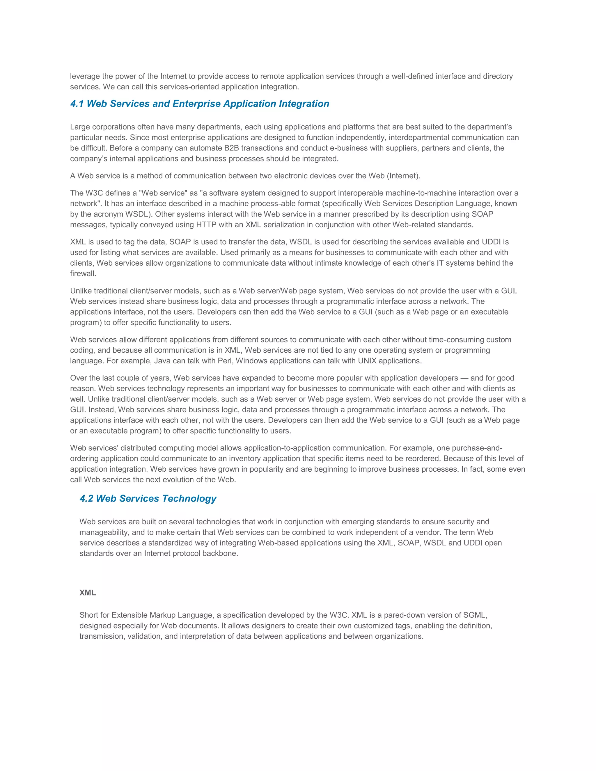 leverage the power of the Internet to provide access to remote application services through a well-defined interface and directory
services. We can call this services-oriented application integration.

4.1 Web Services and Enterprise Application Integration
Large corporations often have many departments, each using applications and platforms that are best suited to the department’s
particular needs. Since most enterprise applications are designed to function independently, interdepartmental communication can
be difficult. Before a company can automate B2B transactions and conduct e-business with suppliers, partners and clients, the
company’s internal applications and business processes should be integrated.
A Web service is a method of communication between two electronic devices over the Web (Internet).
The W3C defines a "Web service" as "a software system designed to support interoperable machine-to-machine interaction over a
network". It has an interface described in a machine process-able format (specifically Web Services Description Language, known
by the acronym WSDL). Other systems interact with the Web service in a manner prescribed by its description using SOAP
messages, typically conveyed using HTTP with an XML serialization in conjunction with other Web-related standards.
XML is used to tag the data, SOAP is used to transfer the data, WSDL is used for describing the services available and UDDI is
used for listing what services are available. Used primarily as a means for businesses to communicate with each other and with
clients, Web services allow organizations to communicate data without intimate knowledge of each other's IT systems behind the
firewall.
Unlike traditional client/server models, such as a Web server/Web page system, Web services do not provide the user with a GUI.
Web services instead share business logic, data and processes through a programmatic interface across a network. The
applications interface, not the users. Developers can then add the Web service to a GUI (such as a Web page or an executable
program) to offer specific functionality to users.
Web services allow different applications from different sources to communicate with each other without time-consuming custom
coding, and because all communication is in XML, Web services are not tied to any one operating system or programming
language. For example, Java can talk with Perl, Windows applications can talk with UNIX applications.
Over the last couple of years, Web services have expanded to become more popular with application developers — and for good
reason. Web services technology represents an important way for businesses to communicate with each other and with clients as
well. Unlike traditional client/server models, such as a Web server or Web page system, Web services do not provide the user with a
GUI. Instead, Web services share business logic, data and processes through a programmatic interface across a network. The
applications interface with each other, not with the users. Developers can then add the Web service to a GUI (such as a Web page
or an executable program) to offer specific functionality to users.
Web services' distributed computing model allows application-to-application communication. For example, one purchase-andordering application could communicate to an inventory application that specific items need to be reordered. Because of this level of
application integration, Web services have grown in popularity and are beginning to improve business processes. In fact, some even
call Web services the next evolution of the Web.

4.2 Web Services Technology
Web services are built on several technologies that work in conjunction with emerging standards to ensure security and
manageability, and to make certain that Web services can be combined to work independent of a vendor. The term Web
service describes a standardized way of integrating Web-based applications using the XML, SOAP, WSDL and UDDI open
standards over an Internet protocol backbone.

XML
Short for Extensible Markup Language, a specification developed by the W3C. XML is a pared-down version of SGML,
designed especially for Web documents. It allows designers to create their own customized tags, enabling the definition,
transmission, validation, and interpretation of data between applications and between organizations.

 
