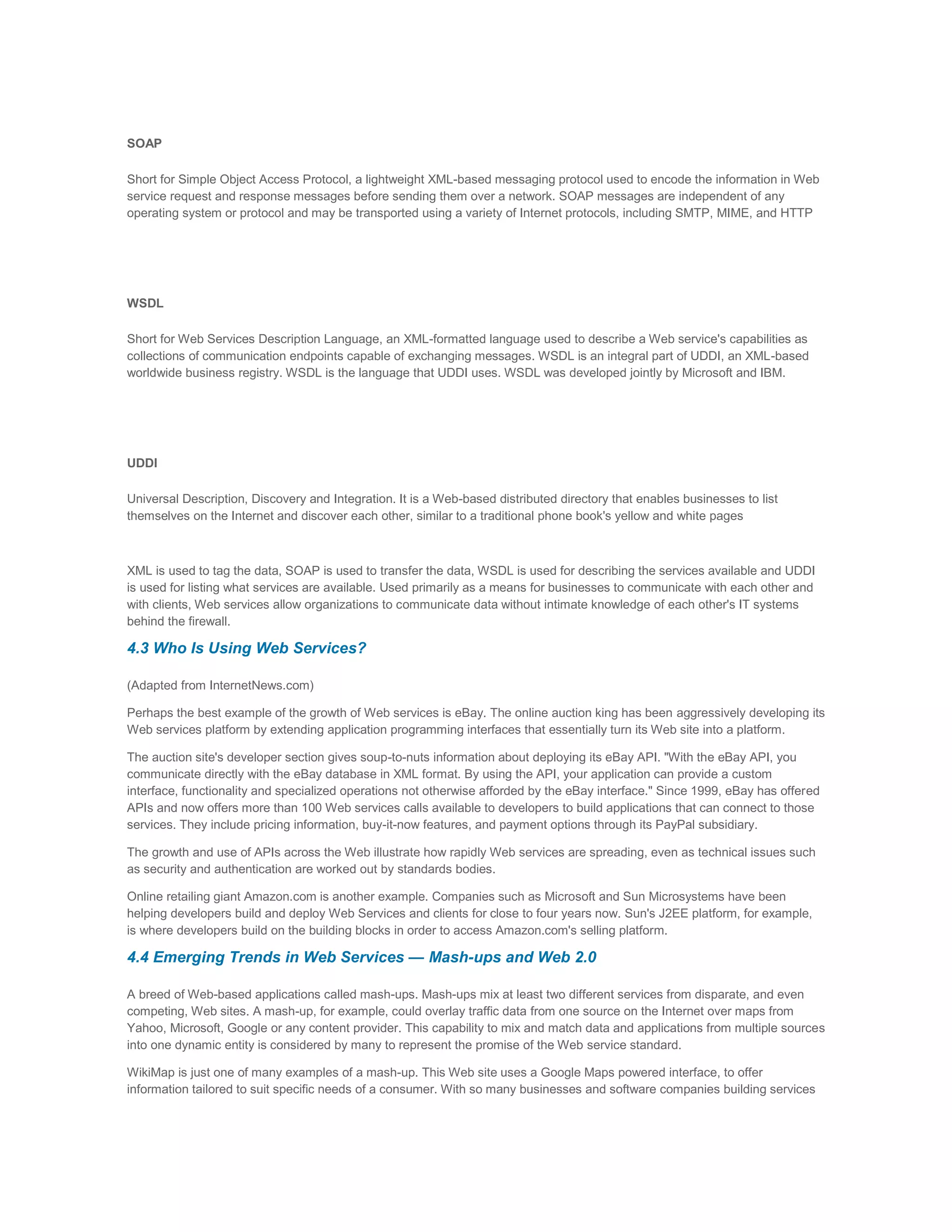 SOAP
Short for Simple Object Access Protocol, a lightweight XML-based messaging protocol used to encode the information in Web
service request and response messages before sending them over a network. SOAP messages are independent of any
operating system or protocol and may be transported using a variety of Internet protocols, including SMTP, MIME, and HTTP

WSDL
Short for Web Services Description Language, an XML-formatted language used to describe a Web service's capabilities as
collections of communication endpoints capable of exchanging messages. WSDL is an integral part of UDDI, an XML-based
worldwide business registry. WSDL is the language that UDDI uses. WSDL was developed jointly by Microsoft and IBM.

UDDI
Universal Description, Discovery and Integration. It is a Web-based distributed directory that enables businesses to list
themselves on the Internet and discover each other, similar to a traditional phone book's yellow and white pages

XML is used to tag the data, SOAP is used to transfer the data, WSDL is used for describing the services available and UDDI
is used for listing what services are available. Used primarily as a means for businesses to communicate with each other and
with clients, Web services allow organizations to communicate data without intimate knowledge of each other's IT systems
behind the firewall.

4.3 Who Is Using Web Services?
(Adapted from InternetNews.com)
Perhaps the best example of the growth of Web services is eBay. The online auction king has been aggressively developing its
Web services platform by extending application programming interfaces that essentially turn its Web site into a platform.
The auction site's developer section gives soup-to-nuts information about deploying its eBay API. "With the eBay API, you
communicate directly with the eBay database in XML format. By using the API, your application can provide a custom
interface, functionality and specialized operations not otherwise afforded by the eBay interface." Since 1999, eBay has offered
APIs and now offers more than 100 Web services calls available to developers to build applications that can connect to those
services. They include pricing information, buy-it-now features, and payment options through its PayPal subsidiary.
The growth and use of APIs across the Web illustrate how rapidly Web services are spreading, even as technical issues such
as security and authentication are worked out by standards bodies.
Online retailing giant Amazon.com is another example. Companies such as Microsoft and Sun Microsystems have been
helping developers build and deploy Web Services and clients for close to four years now. Sun's J2EE platform, for example,
is where developers build on the building blocks in order to access Amazon.com's selling platform.

4.4 Emerging Trends in Web Services — Mash-ups and Web 2.0
A breed of Web-based applications called mash-ups. Mash-ups mix at least two different services from disparate, and even
competing, Web sites. A mash-up, for example, could overlay traffic data from one source on the Internet over maps from
Yahoo, Microsoft, Google or any content provider. This capability to mix and match data and applications from multiple sources
into one dynamic entity is considered by many to represent the promise of the Web service standard.
WikiMap is just one of many examples of a mash-up. This Web site uses a Google Maps powered interface, to offer
information tailored to suit specific needs of a consumer. With so many businesses and software companies building services

 