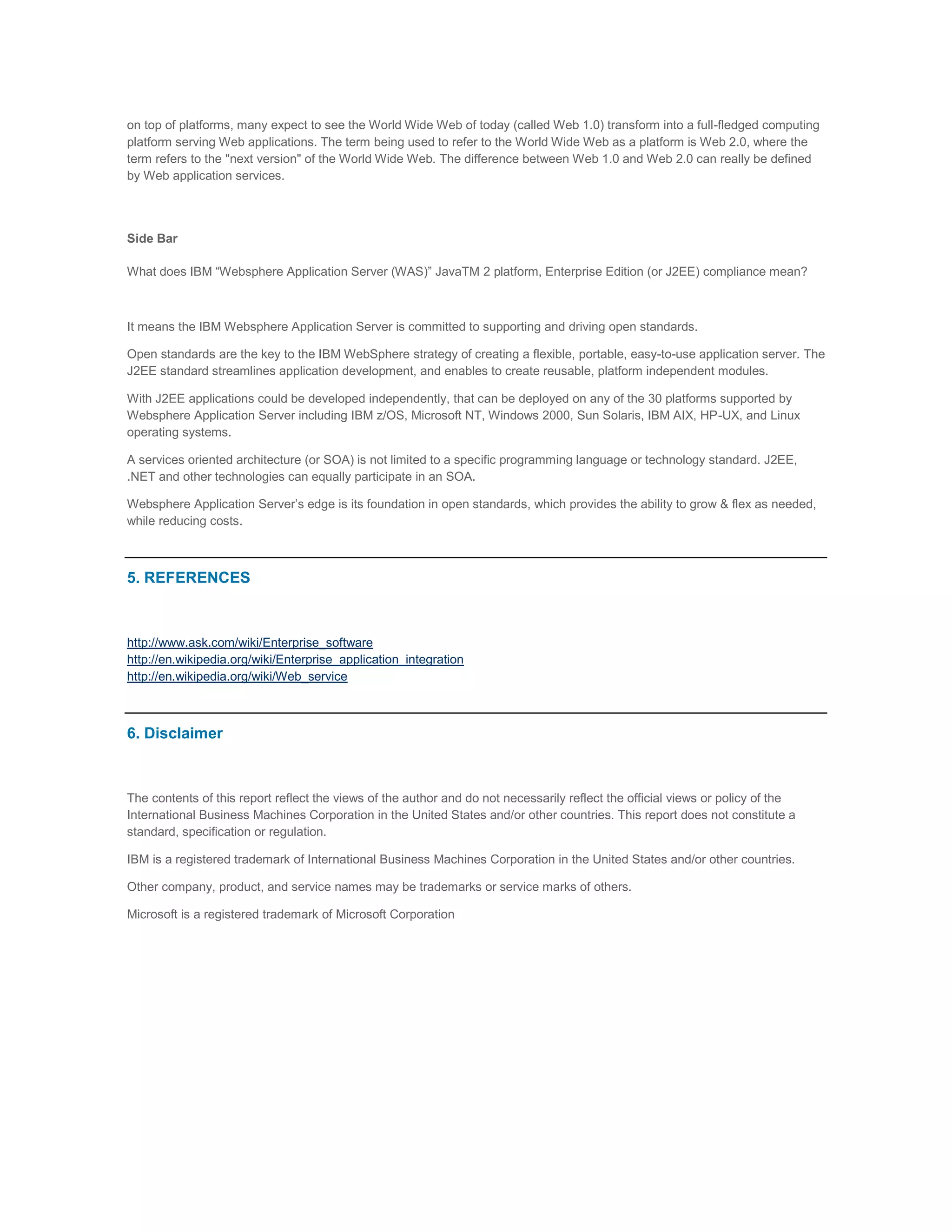 on top of platforms, many expect to see the World Wide Web of today (called Web 1.0) transform into a full-fledged computing
platform serving Web applications. The term being used to refer to the World Wide Web as a platform is Web 2.0, where the
term refers to the "next version" of the World Wide Web. The difference between Web 1.0 and Web 2.0 can really be defined
by Web application services.

Side Bar
What does IBM “Websphere Application Server (WAS)” JavaTM 2 platform, Enterprise Edition (or J2EE) compliance mean?

It means the IBM Websphere Application Server is committed to supporting and driving open standards.
Open standards are the key to the IBM WebSphere strategy of creating a flexible, portable, easy-to-use application server. The
J2EE standard streamlines application development, and enables to create reusable, platform independent modules.
With J2EE applications could be developed independently, that can be deployed on any of the 30 platforms supported by
Websphere Application Server including IBM z/OS, Microsoft NT, Windows 2000, Sun Solaris, IBM AIX, HP-UX, and Linux
operating systems.
A services oriented architecture (or SOA) is not limited to a specific programming language or technology standard. J2EE,
.NET and other technologies can equally participate in an SOA.
Websphere Application Server’s edge is its foundation in open standards, which provides the ability to grow & flex as needed,
while reducing costs.

5. REFERENCES

http://www.ask.com/wiki/Enterprise_software
http://en.wikipedia.org/wiki/Enterprise_application_integration
http://en.wikipedia.org/wiki/Web_service

6. Disclaimer

The contents of this report reflect the views of the author and do not necessarily reflect the official views or policy of the
International Business Machines Corporation in the United States and/or other countries. This report does not constitute a
standard, specification or regulation.
IBM is a registered trademark of International Business Machines Corporation in the United States and/or other countries.
Other company, product, and service names may be trademarks or service marks of others.
Microsoft is a registered trademark of Microsoft Corporation

 