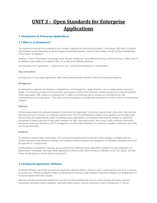 UNIT 3 - Open Standards for Enterprise
Applications
1. Introduction to Enterprise Applications
1.1 What is an Enterprise?
The traditional meaning of an enterprise is any company organized for commercial purposes. In that sense, GM, Bank of America
and Wal-Mart are all enterprises, as are the Snappy Service Delicatessen, Yvette's French Maids, and Bob & Dave's Barbershop
("Two Chairs, No Waiting").
However, in the IT (Information Technology) world, the term "enterprise" has a different meaning, and the meaning, is often fuzzy. In
an attempt to give clarity to an important term, let us look at the following definition.
An enterprise is any organization — commercial or not — that has the following four characteristics:
Size and location:
An enterprise is a very large organization, often widely distributed with hundreds to tens of thousands of locations.
Management:
An enterprise is organized into divisions or departments, and managed by a large hierarchy, not by a single person or group of
people. The hierarchy provides for the short-term and long-term needs of the enterprise, thereby ensuring the continued existence
of the organization. With respect to computing, the IT needs of an enterprise are so complex as to be beyond the total
understanding of any single person. Thus, they must be managed by a sophisticated combination of human workers and automated
systems.
Software:
All businesses require the software necessary to administer an organization: accounting, payroll, email, office tools, Web services,
backups, and so on. However, an enterprise requires more. First, the administrative software must operate on a very large scale.
Second, there are needs that are unique to extremely large organizations. For example, there must be software to support the
processing of massive amounts of data (often terabytes per day), data warehousing, data mining, highly distributed transaction
processing, wide-area networking, and IT management, as well as data distribution to customers, suppliers, employees, the media,
and the general public.
Hardware:
An enterprise requires large, complicated, inter-connected computing systems that will not fail, degrade or interfere with one
another. Because of the enormous expense, such systems must be designed and managed to run efficiently. Moreover, they must
be upgraded on a regular basis.
Having defined an enterprise in this way, we can see that any sufficiently large organization qualifies: not only companies, but
governments, universities, and large social organizations. (What do GM, Bank of America, Wal-Mart, UCLA, the Vatican, the Red
Cross, and the Mormon Church all has in common?)

1.2 Enterprise Application Software
Enterprise software, also known as enterprise application software (EAS), is software used in organizations, such as in a business
or government, contrary to software chosen by individuals (for example, retail software). Enterprise software is an integral part of a
(computer based) Information System.
Services provided by enterprise software are typically business-oriented tools such as online shopping and online payment
processing, interactive product catalogue, automated billing systems, security, enterprise content management, IT service

 