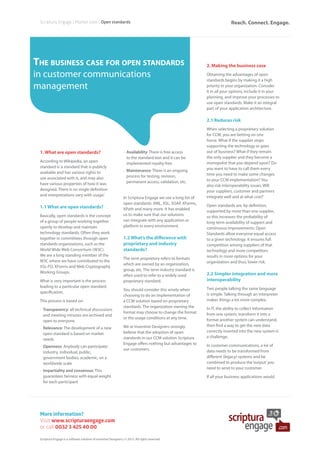 The business case for open standards
in customer communications
management
More information?
Visit www.scripturaengage.com
or call 0032 3 425 40 00
Scriptura Engage | Market view | Open standards
1. What are open standards?
According to Wikipedia, an open
standard is‘a standard that is publicly
available and has various rights to
use associated with it, and may also
have various properties of how it was
designed. There is no single definition
and interpretations vary with usage.’
1.1 What are open standards?
Basically, open standards is the concept
of a group of people working together
openly to develop and maintain
technology standards. Often they work
together in committees through open
standards organizations, such as the
World Wide Web Consortium (W3C).
We are a long standing member of the
W3C where we have contributed to the
XSL-FO, XForms and Web Cryptography
Working Groups.
What is very important is the process
leading to a particular open standard
specification.
This process is based on:
•	Transparency: all technical discussions
and meeting minutes are archived and
open to everyone
•	Relevance: The development of a new
open standard is based on market
needs
•	Openness: Anybody can participate:
industry, individual, public,
government bodies, academic, on a
worldwide scale
•	Impartiality and consensus: This
guarantees fairness with equal weight
for each participant
•	Availability: There is free access
to the standard text and it can be
implemented royalty-free
•	Maintenance: There is an ongoing
process for testing, revision,
permanent access, validation, etc.
In Scriptura Engage we use a long list of
open standards: XML, XSL, SOAP, XForms,
XPath and many more. It has enabled
us to make sure that our solutions
can integrate with any application or
platform in every environment.
1.2 What’s the difference with
proprietary and industry
standards?
The term proprietary refers to formats
which are owned by an organization,
group, etc. The term industry standard is
often used to refer to a widely used
proprietary standard.
You should consider this wisely when
choosing to do an implementation of
a CCM solution based on proprietary
standards. The organization owning the
format may choose to change the format
or the usage conditions at any time.
We at Inventive Designers strongly
believe that the adoption of open
standards in our CCM solution Scriptura
Engage offers nothing but advantages to
our customers.
2. Making the business case
Obtaining the advantages of open
standards begins by making it a high
priority in your organization. Consider
it in all your options, include it in your
planning, and improve your processes to
use open standards. Make it an integral
part of your application architecture.
2.1 Reduces risk
When selecting a proprietary solution
for CCM, you are betting on one
horse. What if the supplier stops
supporting the technology or goes
out of business? What if they remain
the only supplier and they become a
monopolist that you depend upon? Do
you want to have to call them every
time you need to make some changes
to your CCM implementation? You
also risk interoperability issues. Will
your suppliers, customer and partners
integrate well and at what cost?
Open standards are, by definition,
supported by more than one supplier,
so this increases the probability of
long-term availability of support and
continuous improvements. Open
Standards allow everyone equal access
to a given technology. It ensures full
competition among suppliers of that
technology and more competitors
results in more options for your
organization and thus, lower risk. 
2.2 Simpler integration and more
interoperability
Two people talking the same language
is simple. Talking through an interpreter
makes things a lot more complex. 
In IT, the ability to collect information
from one system, transform it into a
format another system can understand,
then find a way to get the new data
correctly inserted into the new system is
a challenge. 
In customer communications, a lot of
data needs to be transformed from
different (legacy) systems and be
combined to produce the‘output’you
need to send to your customer.
If all your business applications would
Scriptura Engage is a software solution of Inventive Designers | © 2015. All rights reserved.
Reach. Connect. Engage.
 