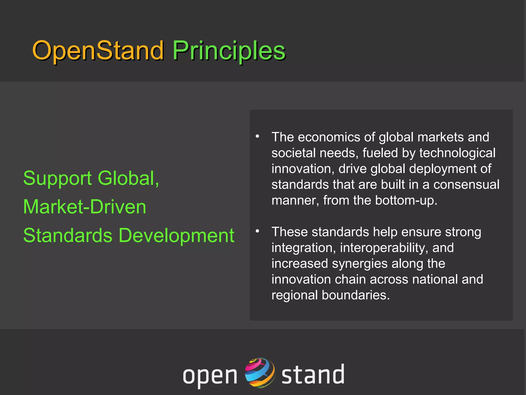 OpenStandOpenStand PrinciplesPrinciples
Support Global,
Market-Driven
Standards Development
• The economics of global markets and
societal needs, fueled by technological
innovation, drive global deployment of
standards that are built in a consensual
manner, from the bottom-up.
• These standards help ensure strong
integration, interoperability, and
increased synergies along the
innovation chain across national and
regional boundaries.
 