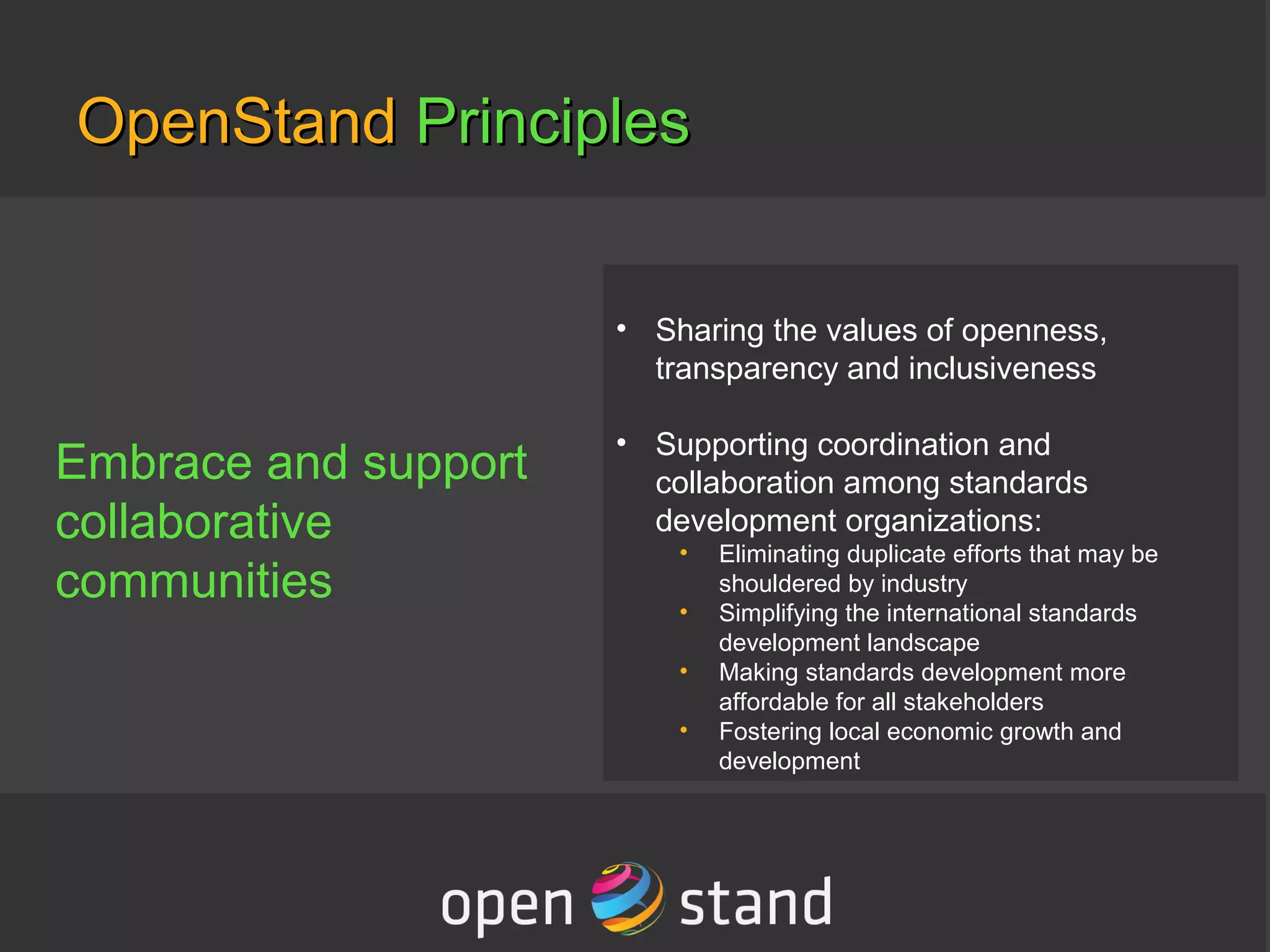 OpenStandOpenStand PrinciplesPrinciples
Embrace and support
collaborative
communities
• Sharing the values of openness,
transparency and inclusiveness
• Supporting coordination and
collaboration among standards
development organizations:
• Eliminating duplicate efforts that may be
shouldered by industry
• Simplifying the international standards
development landscape
• Making standards development more
affordable for all stakeholders
• Fostering local economic growth and
development
 