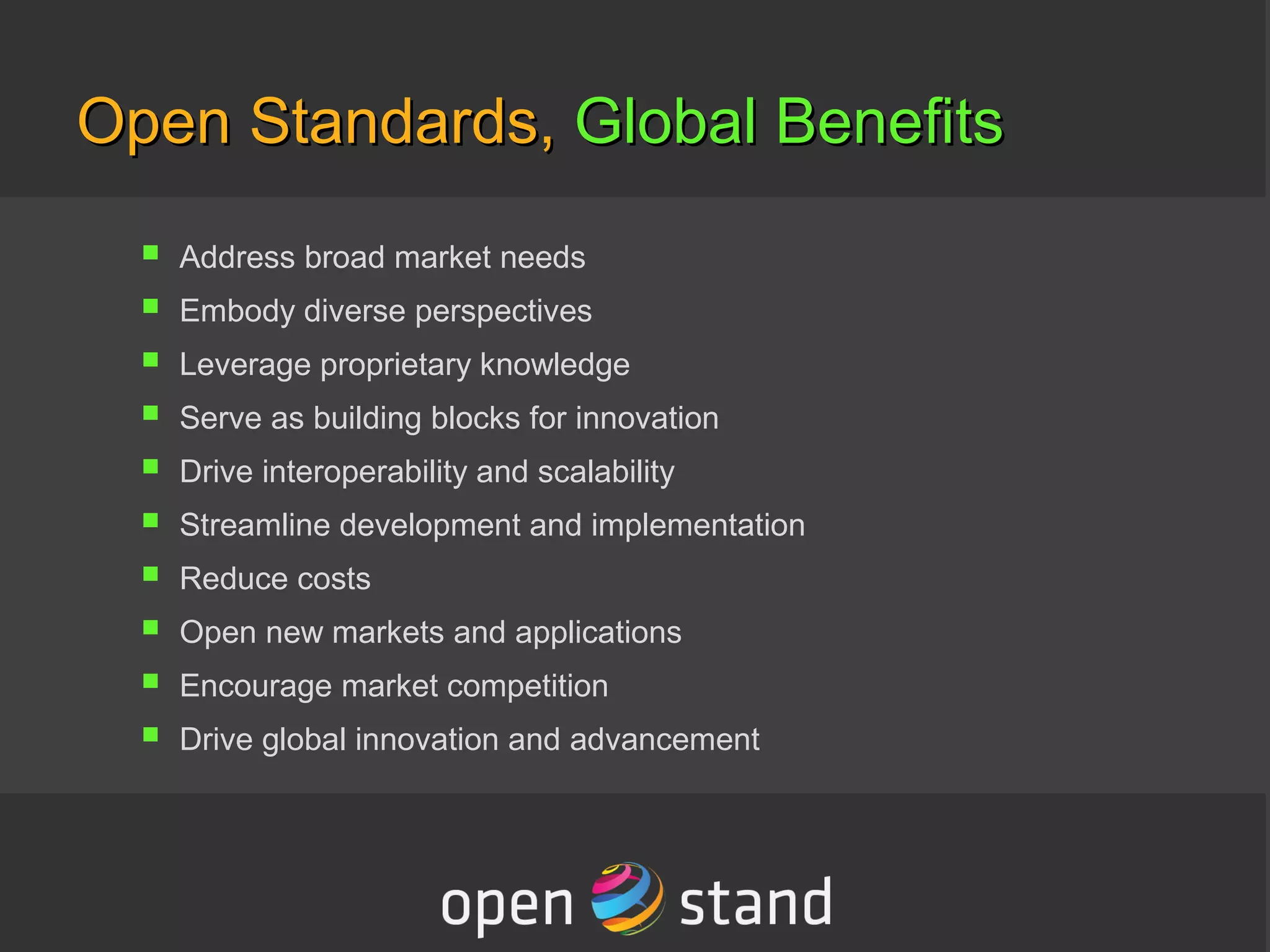 Open Standards,Open Standards, Global BenefitsGlobal Benefits
a. Address broad market needs
b. Embody diverse perspectives
c. Leverage proprietary knowledge
d. Serve as building blocks for innovation
e. Drive interoperability and scalability
f. Streamline development and implementation
g. Reduce costs
h. Open new markets and applications
i. Encourage market competition
j. Drive global innovation and advancement
 