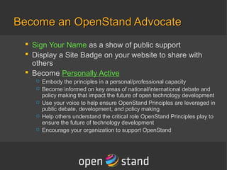 Become an OpenStand AdvocateBecome an OpenStand Advocate
 Sign Your Name as as show of public support
 Display a Site Badge on your website to share with
others
 Become Personally Active
 Embody the principles in a personal/professional capacity
 Become informed on key areas of national/international debate and
policy making that impact the future of open technology development
 Use your voice to help ensure OpenStand Principles are leveraged in
public debate, development, and policy making
 Help others understand the critical role OpenStand Principles play to
ensure the future of technology development
 Encourage your organization to support OpenStand
 